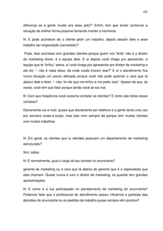 102



diferença se a gente mudar pra esse jeito?” Enfim, tem que tentar contornar a
situação da melhor forma possível tentando manter a harmonia.

N: E pode acontecer de o cliente pedir um trabalho, depois desistir dele e esse
trabalho ser engavetado (cancelado)?

Pode. Isso acontece com grandes clientes porque quem nos “brifa” não é o diretor
de marketing direto, é a equipe dele. E aí depois você chega pra apresentar, a
equipe que te “brifou” adora, aí você chega pra apresentar pro diretor de marketing e
ele diz: “- não é nada disso, da onde vocês tiraram isso?” E aí o atendimento fica
numa situação um pouco delicada porque você não pode queimar o cara que tá
abaixo dele e dizer: “- não, foi ele que me brifou e me pediu isso”. Apesar de que, ás
vezes, você tem que falar porque senão você se sai mal.

N: Com que freqüência você costuma contatar os clientes? E como são feitos esses
contatos?

Diariamente via e-mail, quase que diariamente por telefone e a gente tenta uma vez
por semana corpo-a-corpo, mas isso nem sempre dá porque tem muitos clientes
com muitos trabalhos.




N: Em geral, os clientes que tu atendes possuem um departamento de marketing
estruturado?

Sim, todos.

N: E normalmente, qual o cargo do teu contato no anunciante?

gerente de marketing ou o cara que tá abaixo do gerente que é o especialista que
eles chamam. Quase nunca é com o diretor de marketing, só quando tem grandes
apresentações.

N: E como é a tua participação no planejamento de marketing do anunciante?
Podemos falar que o profissional de atendimento possui influência e participa das
decisões do anunciante ou os pedidos de trabalho quase sempre vêm prontos?
 
