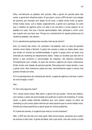 103



Olha, normalmente os pedidos vêm prontos. Mas a gente em grande parte das
vezes, a gente tem influência sobre. É que assim, como a DPZ ela tem uma relação
de parceria, por exemplo com Sadia há 40 anos, a Sadia confia muito na gente.
Então muitas vezes, com a Sadia, especialmente, a gente vai e participa. Eu acho
que o trabalho da agência como um todo é ser pró-ativa e nunca esperar só os
pedidos em casa. Tem que ir buscar oportunidades, falar, participar e, enfim, acho
que a gente tem que fazer isso. Porque se o atendimento for aquela pessoa que só
recebe os pedidos, não adianta.

N: E o atendimento participa das reuniões internas do cliente?

Isso, na maioria das vezes. Vai, participa e dá palpites. Isso no caso de grandes
clientes como Sadia e Bombril. A gente tem acesso a todos os dados deles, claro
que existe um acordo de confidencialidade. A gente é quase como se fosse uma
extensão de marketing do departamento deles. Todas as reuniões que eles têm lá
dentro e que envolvem a comunicação da empresa, nós estamos presentes.
Principalmente com a Sadia, na qual nós somos a agência da marca institucional.
Então, existe uma relação de parceria grande. Eles perguntam nossa opinião, o que
a gente acha. Nós mostramos cases pra eles, recomendamos ações e temos uma
grande entrada com eles.

N: E no planejamento de marketing do cliente, o papel da agência é de fazer o plano
de comunicação, é isso?

Isso.

N: Tem mais algumas coisa?

Tem, várias outras coisas. Mas assim, a gente tem que ajudar. Temos que elabora,
com certeza, o plano de comunicação pra ajudá-los no plano de marketing. E muitas
vezes, a gente acaba fazendo trabalhos que nem seriam nossos no plano de
marketing ou pra outras ações internas por essa parceria que eu tenho falado muito.
Através da nossa experiência a gente ajuda em outros problemas.

N: A parte de eventos, é a agência que trata ou é outra empresa?

Não, a DPZ ela não lida com essa parte. Mas temos braços, parcerias que cuidam
de eventos e tudo mais. A gente dá idéias, fala o que acha, mas não vamos a fundo
 