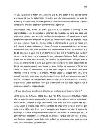 108



N: Vou aproveitar e fazer uma pergunta pra ti, pra saber a tua opinião como
anunciante já que tu trabalhaste no outro lado do relacionamento, no lado do
marketing do anunciante. Na tua experiência como representante do cliente, o que tu
achas que a empresa espera do atendimento da agência?

Pró-atividade total. Então eu acho que não é só esperar o briefing, é ver
oportunidades, é ver propensões, é entender do mercado. Eu acho que cada vez
mais o atendimento tem a função também do planejamento. O atendimento é legal
porque você tem que entender um pouco de tudo de cada área da empresa. Você
tem que entender tudo do cliente. Então o atendimento é como se fosse um
apêndice da área de marketing do cliente. Então eu tô me especializando pra ser um
atendimento cada vez mais entendido das necessidades. Então, por exemplo, é o
dia do coração e a Quali Vitá é um cliente nosso que tem a margarina que faz bem
para o coração, tanto que a propaganda tem vários coraçõezinhos. Então, chegar e
propor um anúncio para esse dia, um anúncio de oportunidade. Isso pra mim é
função do atendimento e acho que quanto mais completo for essa capacidade de
dentro das oportunidades você chegar e gerar opções de anúncios e filmes pro
cliente, é ótimo. E, obviamente, você tem que chegar e fazer muito bem essa
interface entre o cliente e a criação. Muitas vezes a criação tem uma idéia
maravilhosa, tudo muito legal e o cliente não compra. Você tem que entender qual é
o motivo do cliente não comprar essa idéia pra não deixar a criação muito frustrada,
o que muitas vezes acontece. Tem que tentar fazer com que esse negócio seja o
mais suave possível nessa relação.

N: E que atitudes do atendimento dificultavam o relacionamento com o cliente?

Como cliente da F/Nazca, posso dizer que não tinha nada que dificultava. Posso
falar de algumas coisas que eu acho que a gente pôde melhorar que é a questão de,
muitas vezes, comprar a briga pelo cliente. Mas acho que isso a gente faz aqui.
Muitas vezes a criação pega e tem a vontade de forçar uma idéia pro cliente e por
mais que a idéia seja linda, que o conceito seja bacana, se não tá dentro da
estratégia do cliente e daquilo que ele almeja e o cliente tem “n” motivos pra isso, a
gente tem que repassar esses motivos pra criação. Porque falar um “não” é chato,
mas falar um “não por causa disto, disto e disto” eu acho que é mais legal e é uma
coisa importante que a gente faz aqui.
 