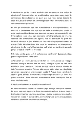 109



N: Qual tu achas que é a formação acadêmica ideal pra quem quer atuar na área de
atendimento? Alguns acreditam ser a publicidade e outros dizem que o curso de
administração dá uma base boa pra quem quer atuar nesse campo. Gostaria de
saber de ti, já que és formado em Administração com ênfase em marketing e atua na
área de atendimento publicitário.

Eu acho que publicidade é ideal. Tem muita coisa que eu estou aprendendo aqui na
marra, eu to considerando esse lugar aqui que eu tô, eu sou estagiário e tenho 25
anos, mas to considerando esse lugar aqui muito como uma pós-graduação. Eu não
tinha noção de várias coisas aqui. Você como Marketing você pede. Vai vim, mas
você não sabe como funciona uma agência, você não sabe quem PE quem, não
sabe qual é a função de qual. Antes eu não sabia nem distinguir produção gráfica de
criação. Então, administração eu acho que é um complemento e é importante pro
atendimento sim. Se possível fazer as duas você vai ser um atendimento completo
porque aí você vai entender os dois lados.

N: E na tua opinião, qual o perfil do profissional de atendimento? Que características
pessoais e profissionais ele deve ter?

Acho que tem que ser uma pessoa paciente, tem que ser uma pessoa que consegue
entender, consegue absorver bem as coisas, consegue a partir de uma frase
entender o que o cliente quer. Tem que ter visão holística, tem que entender do
todo. Tem que ser simpático. Tem que saber escutar várias coisas que não são tão
agradáveis e passar pra lá uma mensagem agradável. Porque, chega o cliente e diz
assim: “- gente, isso aqui tá uma merda!”, aí você fala pra criação: “- ó, o cliente não
gostou muito e tal”. Isso é essa coisa de ter esse link, de ser uma esponja entre as
áreas metaforicamente.

N: Quais tuas funções como estagiário de atendimento?

Eu tenho contato com clientes, eu converso, pego briefings, participo de reuniões.
Eu faço a parte mais operacional. Então, tem um sistema aí que: às vezes chega o
briefing da minha chefe e eu tenho que chegar e colocar no sistema, tenho que ler,
repassar pro pessoal de baixo e cobrar, acompanhar prazos. É uma coisa que acaba
sendo mais operacional mesmo do que estratégico.
 