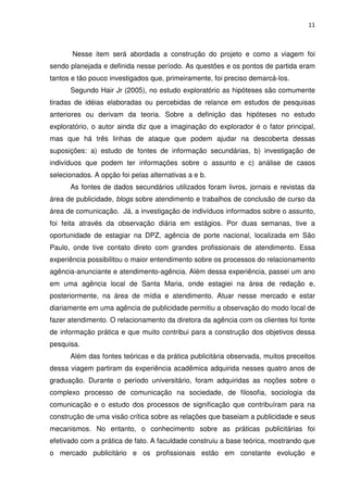 11



       Nesse item será abordada a construção do projeto e como a viagem foi
sendo planejada e definida nesse período. As questões e os pontos de partida eram
tantos e tão pouco investigados que, primeiramente, foi preciso demarcá-los.
      Segundo Hair Jr (2005), no estudo exploratório as hipóteses são comumente
tiradas de idéias elaboradas ou percebidas de relance em estudos de pesquisas
anteriores ou derivam da teoria. Sobre a definição das hipóteses no estudo
exploratório, o autor ainda diz que a imaginação do explorador é o fator principal,
mas que há três linhas de ataque que podem ajudar na descoberta dessas
suposições: a) estudo de fontes de informação secundárias, b) investigação de
indivíduos que podem ter informações sobre o assunto e c) análise de casos
selecionados. A opção foi pelas alternativas a e b.
      As fontes de dados secundários utilizados foram livros, jornais e revistas da
área de publicidade, blogs sobre atendimento e trabalhos de conclusão de curso da
área de comunicação. Já, a investigação de indivíduos informados sobre o assunto,
foi feita através da observação diária em estágios. Por duas semanas, tive a
oportunidade de estagiar na DPZ, agência de porte nacional, localizada em São
Paulo, onde tive contato direto com grandes profissionais de atendimento. Essa
experiência possibilitou o maior entendimento sobre os processos do relacionamento
agência-anunciante e atendimento-agência. Além dessa experiência, passei um ano
em uma agência local de Santa Maria, onde estagiei na área de redação e,
posteriormente, na área de mídia e atendimento. Atuar nesse mercado e estar
diariamente em uma agência de publicidade permitiu a observação do modo local de
fazer atendimento. O relacionamento da diretora da agência com os clientes foi fonte
de informação prática e que muito contribui para a construção dos objetivos dessa
pesquisa.
      Além das fontes teóricas e da prática publicitária observada, muitos preceitos
dessa viagem partiram da experiência acadêmica adquirida nesses quatro anos de
graduação. Durante o período universitário, foram adquiridas as noções sobre o
complexo processo de comunicação na sociedade, de filosofia, sociologia da
comunicação e o estudo dos processos de significação que contribuíram para na
construção de uma visão crítica sobre as relações que baseiam a publicidade e seus
mecanismos. No entanto, o conhecimento sobre as práticas publicitárias foi
efetivado com a prática de fato. A faculdade construiu a base teórica, mostrando que
o mercado publicitário e os profissionais estão em constante evolução e
 