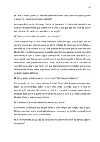 110



N: Qual o roteiro padrão da área de atendimento com cada cliente? Existem passos
a seguir no relacionamento com o cliente?

Acho que depende de cliente pra cliente, de momentos do cliente pra momentos, do
nível de relacionamento que já tem com a DPZ. Acho que isso daí varia de cliente
pra cliente e não existe um roteiro fixo a ser seguido.

N: Qual tua rotina básica de trabalho, teu dia-a-dia?

Varia bastante. Aqui é uma coisa alternativa como eu digo, porque tem dias de
correria insana, por exemplo agora eu tenho milhões de coisas pra serem feitas, e
tem dias de pura calmaria. É tudo uma questão de organizar, porque você tem que
liberar jobs, você tem que cobrar a criação, você tem que aprovar layouts, você tem
que conversar com o cliente, pegar briefing e etc. É um dia-a-dia bem difícil e, às
vezes chato, pelo fato de você não ter nem o que fazer quando já tá tudo ok, tudo
certo e é só uma questão de esperar. Então você fica meio sem ter o que fazer, aí
você tem que achar o que fazer, tem que ficar procurando informações em sites da
concorrência. Muitas vezes a gente faz trabalhos pra concorrência. Então, tem dias
de pico e dias de calmaria.

N: Como assim trabalhos para a concorrência? Que tipos de trabalhos?

Por exemplo, um dos nossos clientes é o Itaú Personalité. A gente tem que saber
todos os concorrentes, saber o que eles estão fazendo, qual é o tipo de
comunicação que eles tão fazendo e qual é o que eles prometem, quais são os
objetivos dele, quem é quem na concorrência. Então é isso. E a mesma coisa com
Bombril, Sadia e todos nossos clientes.

N: E ajuda na construção do cenário do mercado, não é?

Exatamente. E também isso daí pra ajudar a criar insights pra criação. Isso é legal.
Se bem que isso acaba sendo planejamento, mas como eu te falei: o atendimento
tem que andar junto com o planejamento.

N: E internamente, quais são as atividades do atendimento com os demais setores
da agência?
 
