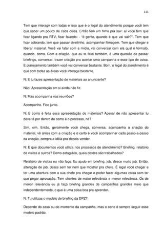 111



Tem que interagir com todas e isso que é o legal do atendimento porque você tem
que saber um pouco de cada coisa. Então tem um filme pra sair: aí você tem que
ficar ligando pro RTV, ficar falando: - “ó gente, quando é que vai sair?”. Tem que
ficar cobrando, tem que passar direitinho, acompanhar filmagem. Tem que chegar e
liberar material. Você vai falar com a mídia, vai conversar com ela qual o formato,
quando, como. Com a criação, que eu te falei também, é uma questão de passar
briefings, conversar, trazer criação pra acertar uma campanha e esse tipo de coisa.
E planejamento também você vai conversar bastante. Bom, o legal do atendimento é
que com todas as áreas você interage bastante.

N: E tu fazes apresentação de materiais ao anunciante?

Não. Apresentação em si ainda não fiz.

N: Mas acompanha nas reuniões?

Acompanho. Fico junto.

N: E como é feita essa apresentação de materiais? Apesar de não apresentar tu
deve tá por dentro de como é o processo, né?

Sim, sim. Então, geralmente você chega, conversa, acompanha a criação do
material, vê antes com a criação e o certo é você acompanhar cada passo-a-passo
da criação, compra a idéia pra depois vender.

N: E que documentos você utiliza nos processos de atendimento? Briefing, relatório
de visitas e outros? Como estagiário, quais destes são trabalhados?

Relatório de visitas eu não faço. Eu ajudo em briefing, job, desce muito job. Então,
alteração de job, desce sem ter nem que mostrar pra chefe. É legal você chegar e
ter uma abertura com a sua chefe pra chegar e poder fazer algumas coisa sem ter
que pegar aprovação. Tem clientes de maior relevância e menor relevância. Os de
menor relevância eu já faço briefing grandes de campanhas grandes meio que
independentemente, o que é uma coisa boa pra aprender.

N: Tu utilizas o modelo de briefing da DPZ?

Depende do caso ou do momento da campanha, mas o certo é sempre seguir esse
modelo padrão.
 