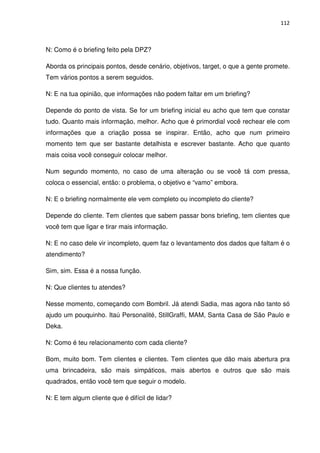 112



N: Como é o briefing feito pela DPZ?

Aborda os principais pontos, desde cenário, objetivos, target, o que a gente promete.
Tem vários pontos a serem seguidos.

N: E na tua opinião, que informações não podem faltar em um briefing?

Depende do ponto de vista. Se for um briefing inicial eu acho que tem que constar
tudo. Quanto mais informação, melhor. Acho que é primordial você rechear ele com
informações que a criação possa se inspirar. Então, acho que num primeiro
momento tem que ser bastante detalhista e escrever bastante. Acho que quanto
mais coisa você conseguir colocar melhor.

Num segundo momento, no caso de uma alteração ou se você tá com pressa,
coloca o essencial, então: o problema, o objetivo e “vamo” embora.

N: E o briefing normalmente ele vem completo ou incompleto do cliente?

Depende do cliente. Tem clientes que sabem passar bons briefing, tem clientes que
você tem que ligar e tirar mais informação.

N: E no caso dele vir incompleto, quem faz o levantamento dos dados que faltam é o
atendimento?

Sim, sim. Essa é a nossa função.

N: Que clientes tu atendes?

Nesse momento, começando com Bombril. Já atendi Sadia, mas agora não tanto só
ajudo um pouquinho. Itaú Personalité, StillGraffi, MAM, Santa Casa de São Paulo e
Deka.

N: Como é teu relacionamento com cada cliente?

Bom, muito bom. Tem clientes e clientes. Tem clientes que dão mais abertura pra
uma brincadeira, são mais simpáticos, mais abertos e outros que são mais
quadrados, então você tem que seguir o modelo.

N: E tem algum cliente que é difícil de lidar?
 