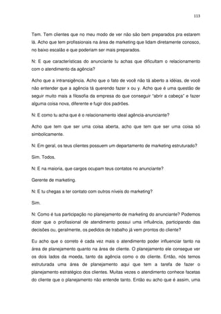 113



Tem. Tem clientes que no meu modo de ver não são bem preparados pra estarem
lá. Acho que tem profissionais na área de marketing que lidam diretamente conosco,
no baixo escalão e que poderiam ser mais preparados.

N: E que características do anunciante tu achas que dificultam o relacionamento
com o atendimento da agência?

Acho que a intransigência. Acho que o fato de você não tá aberto a idéias, de você
não entender que a agência tá querendo fazer x ou y. Acho que é uma questão de
seguir muito mais a filosofia da empresa do que conseguir “abrir a cabeça” e fazer
alguma coisa nova, diferente e fugir dos padrões.

N: E como tu acha que é o relacionamento ideal agência-anunciante?

Acho que tem que ser uma coisa aberta, acho que tem que ser uma coisa só
simbolicamente.

N: Em geral, os teus clientes possuem um departamento de marketing estruturado?

Sim. Todos.

N: E na maioria, que cargos ocupam teus contatos no anunciante?

Gerente de marketing.

N: E tu chegas a ter contato com outros níveis do marketing?

Sim.

N: Como é tua participação no planejamento de marketing do anunciante? Podemos
dizer que o profissional de atendimento possui uma influência, participando das
decisões ou, geralmente, os pedidos de trabalho já vem prontos do cliente?

Eu acho que o correto é cada vez mais o atendimento poder influenciar tanto na
área de planejamento quanto na área de cliente. O planejamento ele consegue ver
os dois lados da moeda, tanto da agência como o do cliente. Então, nós temos
estruturada uma área de planejamento aqui que tem a tarefa de fazer o
planejamento estratégico dos clientes. Muitas vezes o atendimento conhece facetas
do cliente que o planejamento não entende tanto. Então eu acho que é assim, uma
 