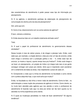 114



das características do atendimento é poder passar esse tipo de informação pro
planejamento.

N: E na agência, o atendimento participa da elaboração do planejamento de
comunicação do cliente junto da área de planejamento?

Sim, acho que sim.

N: Como é teu relacionamento com os outros setores da agência?

É bom, rotineiro e dinâmico.

N: Então devemos falar em um trabalho totalmente alinhado certo?

Total.

N: E qual o papel do profissional de atendimento no gerenciamento dessas
atividades?

Nossa função é mais de cobrar prazos, é de chegar e planejar tudo. Então, você
sabe que, por exemplo, a criação demora x dias pra criar um tipo de anúncio, então
você chega e conversa com a produção gráfica e diz: - “ó, então esse tipo de
anúncio, (e mostra o layout), quanto tempo leva pra finalizar?”. Então você chega e
vai fazer um planejamento, um projeto de mídia e já integra tudo isso aí pra gente
conseguir entregar com prazo pro cliente. Acho que é importante você coordenar
sim o andamento de todas as áreas, mas respeitando o prazo de cada um.

N: Comparando a visão que tu tinhas do atendimento na faculdade e como cliente
com a prática adquirida hoje, o que você acha que mudou?

Então, na faculdade eu não tinha a menor visão de atendimento. Como te falei , na
administração a nossa noção dos processos da agência é mínima. Como cliente, eu
fui muito bem atendido pela agência que nos atendia e como o profissional de
atendimento tô fazendo tudo aqui na área pra tentar ser tão bom quanto eu fui
atendido na minha experiência como cliente.

N: E quais as mudanças percebidas no modo de fazer atendimento? Vê alguma
tendência?
 