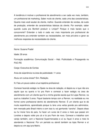 115



A tendência é motivar o profissional de atendimento a ser cada vez mais, também,
um profissional de marketing. Saber muito do cliente, cada uma das características.
Quanto mais você souber do cliente, melhor. Quando entender de vendas, de custo
de produção, entender de características básicas do cliente. Por exemplo, saber
quando custa pra Bombril produzir o Limpol? Porque é mais barato que o
concorrente? Entender o todo é cada vez mais importante pro profissional de
atendimento pra entender também as necessidades, ser mais pró-ativo e gerar as
melhores respostas às necessidades do cliente.

___________________________________________________________________

Nome: Susana Pradel

Idade: 29 anos

Formação acadêmica: Comunicação Social – Hab. Publicidade e Propaganda na
PUC-RS

Cargo: Executiva de Contas

Anos de experiência na área de publicidade: 11 anos

Atuou em outras áreas? Sim. Redação.

N: Fala um pouco sobre a tua trajetória profissional:

Comecei fazendo estágio na Opala na área de redação, aí depois eu vi que não era
aquilo que eu queria e fui pra Paim e comecei a fazer estágio na área de
atendimento com um cliente que foi a minha grande escola que foi Lojas Renner, na
qual eu trabalhei 3 anos. Fiquei bastante tempo com a Renner, na realidade eu me
formei como profissional dentro do atendimento Renner. É um cliente que te dá
muita experiência, aprendizado porque tu tens uma verba grande pra administrar,
tem mercado pelo Brasil inteiro e com isso tu vai ganhando “cancha”. Depois disso
eu fui morar fora do país, fui fazer um curso de 2 anos e meio que passei em
Londres e depois voltei pra cá e fui pra Paim de novo. Comecei a trabalhar com
varejo também, com o Nacional Supermercados e aí eu fiquei 3 anos e meio lá
atendendo o Nacional. Por um período eu atendi também as lojas Renner e aí
depois eu vim aqui pra Matriz.
 