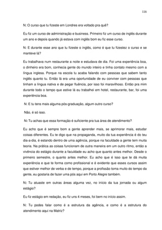116



N: O curso que tu fizeste em Londres era voltado pra quê?

Eu fiz um curso de administração e business. Primeiro fiz um curso de inglês durante
um ano e depois quando já estava com inglês bom eu fiz esse curso.

N: E durante esse ano que tu fizeste o inglês, como é que tu fizestez o curso e se
manteve lá?

Eu trabalhava num restaurante a noite e estudava de dia. Foi uma experiência boa,
o dinheiro era bom, conhecia gente do mundo inteiro e tinha contato mesmo com a
língua inglesa. Porque na escola tu acaba falando com pessoas que sabem tanto
inglês quanto tu. Então lá era uma oportunidade de eu conviver com pessoas que
tinham a língua nativa e de pegar fluência, por isso foi maravilhoso. Então pra mim
durante todo o tempo que estive lá eu trabalhei em hotel, restaurante, bar, foi uma
experiência boa.

N: E tu tens mais alguma pós-graduação, algum outro curso?

Não, é só isso.

N: Tu achas que essa formação é suficiente pra tua área de atendimento?

Eu acho que é sempre bom a gente aprender mais, se aprimorar mais, estudar
coisas diferentes. Eu te digo que na propaganda, muito da tua experiência é do teu
dia-a-dia, é estando dentro de uma agência, porque na faculdade a gente tem muita
teoria. Na prática as coisas funcionam de outra maneira em um outro ritmo, então a
vivência do estágio durante a faculdade eu acho que quanto antes melhor. Desde o
primeiro semestre, o quanto antes melhor. Eu acho que é isso que te dá muita
experiência e que te forma como profissional e é evidente que esses cursos assim
que estiver melhor de verba e de tempo, porque a profissão toma muito do tempo da
gente, eu gostaria de fazer uma pós aqui em Porto Alegre também.

N: Tu atuaste em outras áreas alguma vez, no início da tua jornada ou algum
estágio?

Eu fiz estágio em redação, eu fiz uns 4 meses, foi bem no início assim.

N: Tu podes falar como é a estrutura da agência, e como é a estrutura do
atendimento aqui na Matriz?
 