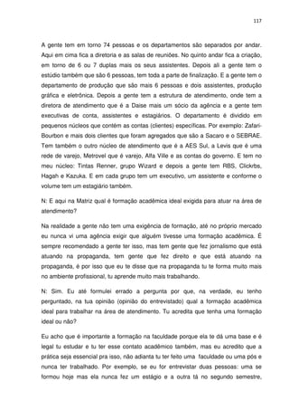 117



A gente tem em torno 74 pessoas e os departamentos são separados por andar.
Aqui em cima fica a diretoria e as salas de reuniões. No quinto andar fica a criação,
em torno de 6 ou 7 duplas mais os seus assistentes. Depois ali a gente tem o
estúdio também que são 6 pessoas, tem toda a parte de finalização. E a gente tem o
departamento de produção que são mais 6 pessoas e dois assistentes, produção
gráfica e eletrônica. Depois a gente tem a estrutura de atendimento, onde tem a
diretora de atendimento que é a Daise mais um sócio da agência e a gente tem
executivas de conta, assistentes e estagiários. O departamento é dividido em
pequenos núcleos que contém as contas (clientes) específicas. Por exemplo: Zafari-
Bourbon e mais dois clientes que foram agregados que são a Sacaro e o SEBRAE.
Tem também o outro núcleo de atendimento que é a AES Sul, a Levis que é uma
rede de varejo, Metrovel que é varejo, Alfa Ville e as contas do governo. E tem no
meu núcleo: Tintas Renner, grupo Wizard e depois a gente tem RBS, Clickrbs,
Hagah e Kazuka. E em cada grupo tem um executivo, um assistente e conforme o
volume tem um estagiário também.

N: E aqui na Matriz qual é formação acadêmica ideal exigida para atuar na área de
atendimento?

Na realidade a gente não tem uma exigência de formação, até no próprio mercado
eu nunca vi uma agência exigir que alguém tivesse uma formação acadêmica. É
sempre recomendado a gente ter isso, mas tem gente que fez jornalismo que está
atuando na propaganda, tem gente que fez direito e que está atuando na
propaganda, é por isso que eu te disse que na propaganda tu te forma muito mais
no ambiente profissional, tu aprende muito mais trabalhando.

N: Sim. Eu até formulei errado a pergunta por que, na verdade, eu tenho
perguntado, na tua opinião (opinião do entrevistado) qual a formação acadêmica
ideal para trabalhar na área de atendimento. Tu acredita que tenha uma formação
ideal ou não?

Eu acho que é importante a formação na faculdade porque ela te dá uma base e é
legal tu estudar e tu ter esse contato acadêmico também, mas eu acredito que a
prática seja essencial pra isso, não adianta tu ter feito uma faculdade ou uma pós e
nunca ter trabalhado. Por exemplo, se eu for entrevistar duas pessoas: uma se
formou hoje mas ela nunca fez um estágio e a outra tá no segundo semestre,
 