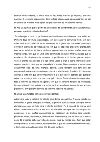 118



levando duas cadeiras, ta cinco anos na faculdade mas ela já trabalhou em uma
agência, já teve uma experiência. Com certeza esta pessoa na propaganda, ela vai
se colocar de maneira mais rápida do que a que tem só um diploma na mão.

N: Na tua opinião qual o perfil do profissional de atendimento, que características
pessoais e profissionais ele deve ter?

Eu acho que o perfil do profissional de atendimento tem diversas características.
Primeiro deve ter muita organização, tem que saber te comunicar bem, tem que
saber ouvir muito, além de saber se comunicar, a gente tem que saber parar para
ouvir sem falar nada, às vezes a gente tem que ter paciência pra ouvir o cliente, tem
que saber trabalhar de forma dinâmica porque executar várias tarefas juntas ao
mesmo tempo, tem que ter uma certa serenidade pra saber filtrar as coisas que tu
recebe e não simplesmente repassar os problemas aqui dentro, porque muitas
vezes o cliente está ansioso e te liga várias vezes e briga e cobra e tem que saber
segurar isso tudo, tem que ter maturidade pra saber filtrar as coisas e saber como
encaminhar elas de uma maneira correta. Acho também que tem que ter
responsabilidade e comprometimento porque o atendimento é o dono do cliente na
agência e tudo tem que ser controlado por ti e tu que vai ser cobrado por qualquer
coisa que aconteça, é tu que responde pelo cliente. O atendimento tem que saber
todo o caminho do trabalho na agência, tem que ter controle de todos os processos,
ter conhecimento das coisas pra poder explicar pro cliente quanto tempo leva os
processos, tem que ter o domínio do caminho trabalho na agência.

N: Quais tuas funções como executiva de contas?

Administro todo o trabalho do cliente aqui dentro da agência. A gente recebe as
demandas, a gente antecipa as coisas, a gente tá aqui pra fazer com que todo o
planejamento que foi feito para o cliente aconteça. Tu é guardiã da marca aqui
dentro, como tarefa maior é isso e aí no dia-a-dia tem que dar suporte para os
assistentes e as tarefas operacionais de passagem de briefing para criação,
produção, mídia, orçamentos, controle dos investimentos pra ver se tudo o que a
gente tá propondo cabe na verba do cliente, mais ou menos isso. Tem que estar
acompanhando a concorrência, tem que saber o que está acontecendo no mercado,
é bom estar antenado para esse tipo de coisa também.
 