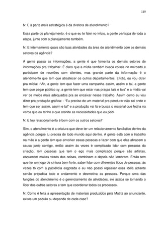 119



N: E a parte mais estratégica é da diretora de atendimento?

Essa parte de planejamento, é o que eu te falei no início, a gente participa de toda a
etapa, junto com o planejamento também.

N: E internamente quais são tuas atividades da área de atendimento com os demais
setores da agência?

A gente passa as informações, a gente é que fomenta os demais setores de
informações pra trabalhar. É claro que a mídia também busca coisas no mercado e
participam de reuniões com clientes, mas grande parte da informação é o
atendimento que tem que abastecer os outros departamentos. Então, eu vou dizer
pra mídia: -“Ah, a gente tem que fazer uma campanha assim, assim e tal, a gente
tem que pegar público xy, a gente tem que estar nas praças tais e tais” e a mídia vai
ver os meios mais adequados pra se encaixar nesse trabalho. Assim como eu vou
dizer pra produção gráfica: - “Eu preciso de um material pra pendurar não sei onde e
tem que ser assim, assim e tal” e a produção vai lá e busca o material que fecha na
verba que eu tenho e que atende as necessidades que eu pedi.

N: E teu relacionamento é bom com os outros setores?

Sim, o atendimento é a criatura que deve ter um relacionamento fantástico dentro da
agência porque tu precisa de todo mundo aqui dentro. A gente está com o trabalho
na mão e a gente tem que envolver essas pessoas e fazer com que elas abracem a
causa junto contigo, então assim às vezes é complicado lidar com pessoas da
criação, tem pessoas que tem o ego mais complicado porque são artistas,
esquecem muitas vezes das coisas, combinam e depois não lembram. Então tem
que ter um jogo de cintura bem forte, saber lidar com diferentes tipos de pessoas, às
vezes tô com a paciência esgotada e eu não posso repassar essa idéia adiante
senão prejudica todo o andamento e desmotiva as pessoas. Porque uma das
funções do atendimento é o gerenciamento de atividades, ele acaba se tornando o
líder dos outros setores e tem que coordenar todos os processos.

N: Como é feita a apresentação de materiais produzidos pela Matriz ao anunciante,
existe um padrão ou depende de cada caso?
 