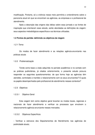 12



modificação. Portanto, só a vivência nesse meio permitiria o entendimento sobre o
panorama atual em que se encontram as agências, as empresas e o profissional de
atendimento.
      Após a descrição das origens das idéias sobre essa jornada e as fontes de
inspiração que orientaram esse estudo, serão abordadas as definições da viagem:
seus aspectos metodológicos específicos e as técnicas utilizadas.


1.2 Pontos de partida: definindo os objetivos da viagem


1.2.1 Tema


      Os modos de fazer atendimento e as relações agência-anunciante nas
práticas atuais


1.2.2 Problematização


      Tendo como base a visão adquirida no período acadêmico e no contato com
as práticas publicitárias, já citados anteriormente, o presente estudo procura
responder os seguintes questionamentos: de que forma hoje as agências têm
atendido, controlado e mantido o relacionamento com os seus anunciantes? E quais
os papéis desempenhados pelo profissional de atendimento nesses contextos?


1.2.3 Objetivos


1.2.3.1   Objetivo Geral


      Esta viagem tem como objetivo geral levantar os modos locais, regionais e
nacionais de fazer atendimento e verificar os processos que envolvem o
relacionamento agência-anunciante nesses mercados.


1.2.3.2   Objetivos Específicos


- Verificar a estrutura dos Departamentos de Atendimento nas agências de
publicidade atuais;
 