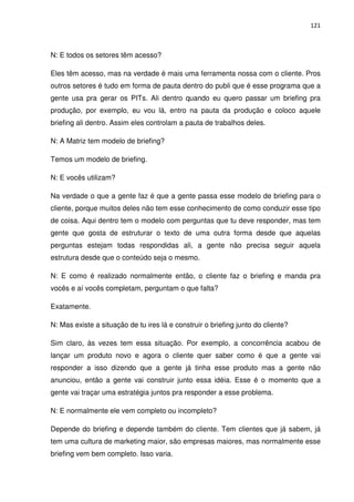 121



N: E todos os setores têm acesso?

Eles têm acesso, mas na verdade é mais uma ferramenta nossa com o cliente. Pros
outros setores é tudo em forma de pauta dentro do publi que é esse programa que a
gente usa pra gerar os PITs. Ali dentro quando eu quero passar um briefing pra
produção, por exemplo, eu vou lá, entro na pauta da produção e coloco aquele
briefing ali dentro. Assim eles controlam a pauta de trabalhos deles.

N: A Matriz tem modelo de briefing?

Temos um modelo de briefing.

N: E vocês utilizam?

Na verdade o que a gente faz é que a gente passa esse modelo de briefing para o
cliente, porque muitos deles não tem esse conhecimento de como conduzir esse tipo
de coisa. Aqui dentro tem o modelo com perguntas que tu deve responder, mas tem
gente que gosta de estruturar o texto de uma outra forma desde que aquelas
perguntas estejam todas respondidas ali, a gente não precisa seguir aquela
estrutura desde que o conteúdo seja o mesmo.

N: E como é realizado normalmente então, o cliente faz o briefing e manda pra
vocês e aí vocês completam, perguntam o que falta?

Exatamente.

N: Mas existe a situação de tu ires lá e construir o briefing junto do cliente?

Sim claro, às vezes tem essa situação. Por exemplo, a concorrência acabou de
lançar um produto novo e agora o cliente quer saber como é que a gente vai
responder a isso dizendo que a gente já tinha esse produto mas a gente não
anunciou, então a gente vai construir junto essa idéia. Esse é o momento que a
gente vai traçar uma estratégia juntos pra responder a esse problema.

N: E normalmente ele vem completo ou incompleto?

Depende do briefing e depende também do cliente. Tem clientes que já sabem, já
tem uma cultura de marketing maior, são empresas maiores, mas normalmente esse
briefing vem bem completo. Isso varia.
 