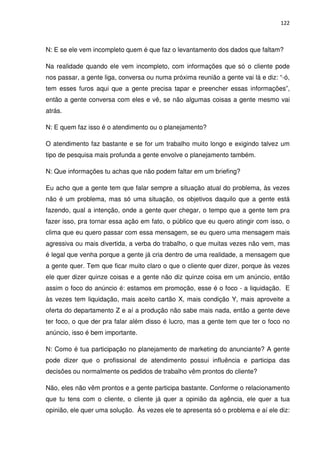 122



N: E se ele vem incompleto quem é que faz o levantamento dos dados que faltam?

Na realidade quando ele vem incompleto, com informações que só o cliente pode
nos passar, a gente liga, conversa ou numa próxima reunião a gente vai lá e diz: “-ó,
tem esses furos aqui que a gente precisa tapar e preencher essas informações”,
então a gente conversa com eles e vê, se não algumas coisas a gente mesmo vai
atrás.

N: E quem faz isso é o atendimento ou o planejamento?

O atendimento faz bastante e se for um trabalho muito longo e exigindo talvez um
tipo de pesquisa mais profunda a gente envolve o planejamento também.

N: Que informações tu achas que não podem faltar em um briefing?

Eu acho que a gente tem que falar sempre a situação atual do problema, às vezes
não é um problema, mas só uma situação, os objetivos daquilo que a gente está
fazendo, qual a intenção, onde a gente quer chegar, o tempo que a gente tem pra
fazer isso, pra tornar essa ação em fato, o público que eu quero atingir com isso, o
clima que eu quero passar com essa mensagem, se eu quero uma mensagem mais
agressiva ou mais divertida, a verba do trabalho, o que muitas vezes não vem, mas
é legal que venha porque a gente já cria dentro de uma realidade, a mensagem que
a gente quer. Tem que ficar muito claro o que o cliente quer dizer, porque às vezes
ele quer dizer quinze coisas e a gente não diz quinze coisa em um anúncio, então
assim o foco do anúncio é: estamos em promoção, esse é o foco - a liquidação. E
às vezes tem liquidação, mais aceito cartão X, mais condição Y, mais aproveite a
oferta do departamento Z e aí a produção não sabe mais nada, então a gente deve
ter foco, o que der pra falar além disso é lucro, mas a gente tem que ter o foco no
anúncio, isso é bem importante.

N: Como é tua participação no planejamento de marketing do anunciante? A gente
pode dizer que o profissional de atendimento possui influência e participa das
decisões ou normalmente os pedidos de trabalho vêm prontos do cliente?

Não, eles não vêm prontos e a gente participa bastante. Conforme o relacionamento
que tu tens com o cliente, o cliente já quer a opinião da agência, ele quer a tua
opinião, ele quer uma solução. Às vezes ele te apresenta só o problema e aí ele diz:
 