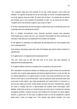 123



-“ah, ninguém sabe que meu produto tá na loja, então pensem numa coisa pra
resolver”. Aí a gente vai pensar se vai ser uma ação, se vai ser uma peça específica,
se vai ter alguma coisa de mídia. Às vezes ele vai dizer: -“eu preciso de um banner
pra sinalizar que o meu produto tá escondido na loja”, ou às vezes ele vai dizer: -
“ninguém acha meu produto e agora o que é que eu faço?”.

N: Então o planejamento de comunicação tu podes dizer que é construído junto com
o planejamento de marketing do cliente?

Sim, tu acabas conversando junto, fazendo reuniões, porque eles possuem
informações que a gente não tem, por exemplo informações de área comercial, de
mercado e são eles que nos abastecem com essas informações.

N: Na agência tu participas da elaboração do planejamento de comunicação junto
com o planejamento?

Com certeza, até porque quem tem mais informações aqui dentro sobre o cliente é o
atendimento.

N: A agência tem um departamento de planejamento?

Tem sim, acho que eu até não citei isso lá no inicio, são seis pessoas no
departamento de planejamento.

N: A agência Matriz estimula a sinergia entre os setores e de que forma?

Sim, acontecem reuniões de tempos em tempos que a gente chama de reuniões de
inversão, que a gente pega pessoas de diversos departamentos e junta pra falar de
um cliente específico e aí a gente senta e se fala o que está acontecendo com esse
cliente, como está a concorrência dele, o que as pessoas estão pensando disso que
é pra todo mundo saber o que está acontecendo com esse cliente no momento e o
que se quer daqui pra frente. Então essas reuniões são bem interessantes, porque
às vezes a criação não tem a oportunidade de receber tanta informação, tanto
detalhe, então isso se torna um momento para que isso ocorra. A gente tem eventos
da agência também. A gente se junta e tem futebol com churrasco, às vezes alguém
cozinha, a gente tem um bar aqui na agência onde no final do expediente a gente
pode subir e fazer um happy hour. Tem almoço aqui dentro também, tem uma
 