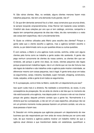 125



N: São vários clientes. Mas, na verdade, alguns clientes menores fazem mais
trabalhos pequenos, não tem uma demanda muito grande, não é?

É. Os que têm demanda semanal fixa é a Astir, essa construtora que anuncia direto,
tá sempre lançando empreendimentos, tintas Renner tem bastante coisa também,
Cristófoli são duas coleções por ano que aí tem catálogo, anúncios, campanha e
depois tem campanhas pequenas de dias das mães, dia dos namorados e o resto
são coisas bem específicas, não é uma demanda forte.

N: Quais os critérios utilizados pela Matriz para escolha dos clientes? Porque a
gente sabe que o cliente escolhe a agência, mas a agência também escolhe o
cliente, ou por determinado ramo ou por questões éticas ou outras questões.

É com certeza, a Matriz é uma agência muito correta, certinha, então com alguns
clientes pela forma como se trabalha a gente acaba não aceitando. A gente não
pega nenhum concorrente de clientes da nossa carteira, os clientes têm que ser
rentáveis, até porque a gente vive disso, às vezes, clientes pequenos são legais
porque proporcionam trabalhos legais, não é um cliente que vai nos dar fortuna mas
são legais de trabalhar e são trabalhos onde a agência pode mostrar criatividade, se
diferenciar mesmo com coisas pequenas, isso é legal. A gente tenta atuar em todos
os seguimentos, varejo, indústria, faculdade, super mercado, shopping, construtora,
moda, calçados, então a gente tá em todos os seguimentos.

N: E a prospecção, como é feita na Matriz, vocês têm um departamento pra isso?

Isso quem cuida mais é a diretoria. Na realidade a concorrência, às vezes, é uma
conseqüência da prospecção. Se vai atrás do cliente e ele fala que no momento ele
não está buscando uma agência, mas depois pode vir a buscar e ele vai nos chamar
porque ele gostou daquele primeiro contato que a gente fez. Normalmente é a
diretoria que faz a prospecção, a não ser em um caso específico, até porque não vai
em um primeiro momento muitas pessoas fazerem um primeiro contato, vai uma ou
duas pessoas e fazem isso.

N: Descobri em minha pesquisa que agências possuem um departamento de new
business que são responsáveis por irem atrás de novos clientes pra ver como está
tudo, de que maneira a agência poderia mostrar um trabalho melhor do que a
agência atual oferece e que transformam dados em estatísticas, quantificam a
 