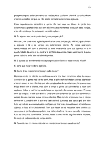 126



prospecção para entender melhor as razões pelas quais um cliente é conquistado ou
mesmo as razões porque ele não aceita contratar determinada agência.

Esse departamento específico a gente não tem aqui na Matriz. A gente tem
determinados profissionais que em determinados momentos executam essa função,
mas não existe um departamento específico disso.

N: Tu alguma vez participaste de alguma prospecção?

Uma vez, em uma outra agência participei de uma prospecção mesmo, que foi mais
a agência ir lá e se vender pra determinado cliente. Às vezes aparecem
oportunidades em que a empresa tal está insatisfeita com sua agência e ai é
oportunidade da gente ir lá, mostrar o portfólio da agência, fazer saber como é que a
gente trabalha e daí isso vai abrindo portas.

N: E o papel do atendimento nessa prospecção seria esse, esse contato inicial?

É, acho que mais vender a agência.

N: Como é teu relacionamento com cada cliente?

Depende muito do cliente, na realidade eu me dou bem com todos eles. Às vezes
acontece de a gente não se dar bem, mas a gente tem que fazer a coisa acontecer
mesmo assim, e tem clientes que são complicados de se relacionar, tem gente que
briga direto com o cliente, mas com o tempo a gente vai aprendendo a lidar com
cada um deles, a melhor forma de fazer um aproach, de colocar as coisas. É como
com os colegas, tu tem que buscar uma forma de amenizar as coisas e conduzir as
coisas de uma maneira suave com os clientes. Mas é muito importante que o cliente
confie em ti, acredite em ti, que ele saiba que tá cuidando das coisas pra ele, isso
tudo vai reduzir a ansiedade dele, vai fazer ele ficar mais tranqüilo com o trabalho da
agência e isso aí é fundamental. Tem que fazer ele te respeitar, tem clientes às
vezes que a gente sabe que gritam, que batem telefone na cara, mas são coisas que
tudo se conquista com cliente.Quando passa o atrito no dia seguinte ele te respeita,
te ouve e é tudo questão de tempo assim.

N: Que atitudes do cliente dificultam o relacionamento com atendimento?
 