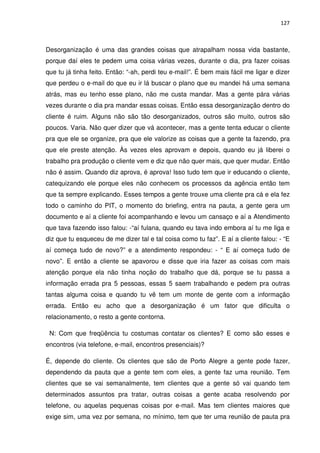 127



Desorganização é uma das grandes coisas que atrapalham nossa vida bastante,
porque daí eles te pedem uma coisa várias vezes, durante o dia, pra fazer coisas
que tu já tinha feito. Então: “-ah, perdi teu e-mail!”. É bem mais fácil me ligar e dizer
que perdeu o e-mail do que eu ir lá buscar o plano que eu mandei há uma semana
atrás, mas eu tenho esse plano, não me custa mandar. Mas a gente pára várias
vezes durante o dia pra mandar essas coisas. Então essa desorganização dentro do
cliente é ruim. Alguns não são tão desorganizados, outros são muito, outros são
poucos. Varia. Não quer dizer que vá acontecer, mas a gente tenta educar o cliente
pra que ele se organize, pra que ele valorize as coisas que a gente ta fazendo, pra
que ele preste atenção. Às vezes eles aprovam e depois, quando eu já liberei o
trabalho pra produção o cliente vem e diz que não quer mais, que quer mudar. Então
não é assim. Quando diz aprova, é aprova! Isso tudo tem que ir educando o cliente,
catequizando ele porque eles não conhecem os processos da agência então tem
que ta sempre explicando. Esses tempos a gente trouxe uma cliente pra cá e ela fez
todo o caminho do PIT, o momento do briefing, entra na pauta, a gente gera um
documento e aí a cliente foi acompanhando e levou um cansaço e aí a Atendimento
que tava fazendo isso falou: -“aí fulana, quando eu tava indo embora aí tu me liga e
diz que tu esqueceu de me dizer tal e tal coisa como tu faz”. E aí a cliente falou: - “E
aí começa tudo de novo?” e a atendimento respondeu: - “ E aí começa tudo de
novo”. E então a cliente se apavorou e disse que iria fazer as coisas com mais
atenção porque ela não tinha noção do trabalho que dá, porque se tu passa a
informação errada pra 5 pessoas, essas 5 saem trabalhando e pedem pra outras
tantas alguma coisa e quando tu vê tem um monte de gente com a informação
errada. Então eu acho que a desorganização é um fator que dificulta o
relacionamento, o resto a gente contorna.

 N: Com que freqüência tu costumas contatar os clientes? E como são esses e
encontros (via telefone, e-mail, encontros presenciais)?

É, depende do cliente. Os clientes que são de Porto Alegre a gente pode fazer,
dependendo da pauta que a gente tem com eles, a gente faz uma reunião. Tem
clientes que se vai semanalmente, tem clientes que a gente só vai quando tem
determinados assuntos pra tratar, outras coisas a gente acaba resolvendo por
telefone, ou aquelas pequenas coisas por e-mail. Mas tem clientes maiores que
exige sim, uma vez por semana, no mínimo, tem que ter uma reunião de pauta pra
 