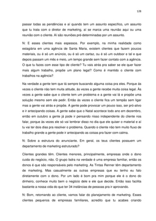 128



passar todas as pendências e aí quando tem um assunto específico, um assunto
que tu trata com o diretor de marketing, aí se marca uma reunião aqui ou uma
reunião com o cliente. Aí são reuniões pré-determinadas por um assunto.

N: E esses clientes mais espessos. Por exemplo, na minha realidade como
estagiária em uma agência de Santa Maria, existem clientes que fazem poucos
materiais, ou é só um anúncio, ou é só um cartaz, ou é só um outdoor e tal e que
depois passam um mês e meio, um tempo grande sem fazer contato com a agência.
O que tu fazes com esse tipo de cliente? Tu vais atrás pra saber se ele quer fazer
mais algum trabalho, propõe um plano legal? Como é mantido o cliente com
trabalhos na agência?

Na verdade a gente tem que tá sempre buscando alguma coisa pra eles. Porque ás
vezes o cliente não tem muita atitude, ás vezes a gente recebe muita coisa legal. Às
vezes a gente sabe que o cliente tem um problema e a gente vai lá e propõe uma
solução mesmo sem ele pedir. Então ás vezes o cliente fica um tempão sem ligar
mas a gente vai atrás e propõe. A gente pode provocar um pouco isso, ser pró-ativo
e ir antecipando coisas. A gente sabe que o Natal acontece todo ano em dezembro,
então em outubro a gente já pode ir pensando nisso independente do cliente nos
falar, porque às vezes ele só vai lembrar disso no dia que ele quiser o material e aí
tu vai ter dois dias pra resolver o problema. Quando o cliente não tem muito fluxo de
trabalho grande a gente pode ir antecipando as coisas pra fazer com calma.

N: Sobre a estrutura do anunciante. Em geral, os teus clientes possuem um
departamento de marketing estruturado?

Clientes grandes têm. Clientes menores, principalmente, empresas onde o dono
cuida do negócio, não. O grupo Isdra na verdade é uma empresa familiar, então os
donos é que são responsáveis pelo marketing. As Tintas Renner têm departamento
de marketing. Mas casualmente as outras empresas que eu tenho eu falo
diretamente com o dono. Por um lado é bom pra mim porque ele é o dono do
dinheiro, conhece muito bem o negócio dele e ele que decide. Então isso facilita
bastante a nossa vida do que ter 34 instâncias de pessoas pra ir aprovando.

N: Bom, retomando ao cliente, vamos falar do planejamento de marketing. Esses
clientes pequenos de empresas familiares, acredito que tu acabes criando
 