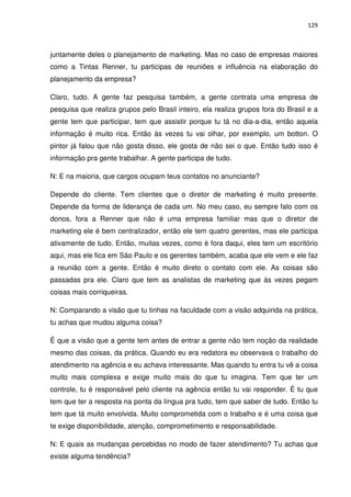 129



juntamente deles o planejamento de marketing. Mas no caso de empresas maiores
como a Tintas Renner, tu participas de reuniões e influência na elaboração do
planejamento da empresa?

Claro, tudo. A gente faz pesquisa também, a gente contrata uma empresa de
pesquisa que realiza grupos pelo Brasil inteiro, ela realiza grupos fora do Brasil e a
gente tem que participar, tem que assistir porque tu tá no dia-a-dia, então aquela
informação é muito rica. Então às vezes tu vai olhar, por exemplo, um botton. O
pintor já falou que não gosta disso, ele gosta de não sei o que. Então tudo isso é
informação pra gente trabalhar. A gente participa de tudo.

N: E na maioria, que cargos ocupam teus contatos no anunciante?

Depende do cliente. Tem clientes que o diretor de marketing é muito presente.
Depende da forma de liderança de cada um. No meu caso, eu sempre falo com os
donos, fora a Renner que não é uma empresa familiar mas que o diretor de
marketing ele é bem centralizador, então ele tem quatro gerentes, mas ele participa
ativamente de tudo. Então, muitas vezes, como é fora daqui, eles tem um escritório
aqui, mas ele fica em São Paulo e os gerentes também, acaba que ele vem e ele faz
a reunião com a gente. Então é muito direto o contato com ele. As coisas são
passadas pra ele. Claro que tem as analistas de marketing que às vezes pegam
coisas mais corriqueiras.

N: Comparando a visão que tu tinhas na faculdade com a visão adquirida na prática,
tu achas que mudou alguma coisa?

É que a visão que a gente tem antes de entrar a gente não tem noção da realidade
mesmo das coisas, da prática. Quando eu era redatora eu observava o trabalho do
atendimento na agência e eu achava interessante. Mas quando tu entra tu vê a coisa
muito mais complexa e exige muito mais do que tu imagina. Tem que ter um
controle, tu é responsável pelo cliente na agência então tu vai responder. É tu que
tem que ter a resposta na ponta da língua pra tudo, tem que saber de tudo. Então tu
tem que tá muito envolvida. Muito comprometida com o trabalho e é uma coisa que
te exige disponibilidade, atenção, comprometimento e responsabilidade.

N: E quais as mudanças percebidas no modo de fazer atendimento? Tu achas que
existe alguma tendência?
 