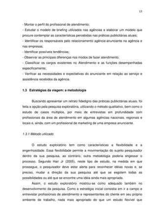 13



- Montar o perfil do profissional de atendimento;
- Estudar o modelo de briefing utilizados nas agências e elaborar um modelo que
procure contemplar as características percebidas nas práticas publicitárias atuais;
- Identificar os responsáveis pelo relacionamento agência-anunciante na agência e
nas empresas;
- Identificar possíveis tendências;
- Observar as principais diferenças nos modos de fazer atendimento;
- Classificar os cargos existentes no Atendimento e as funções desempenhadas
especificamente;
- Verificar as necessidades e expectativas do anunciante em relação ao serviço e
assistência recebidos da agência.


1.3 Estratégias da viagem: a metodologia


      Buscando apresentar um retrato fidedigno das práticas publicitárias atuais, foi
feita a opção pela pesquisa exploratória, utilizando o método qualitativo, bem como o
estudo de casos múltiplos, por meio de entrevistas em profundidade com
profissionais da área de atendimento em algumas agências nacionais, regionais e
locais e, ainda, com um profissional de marketing de uma empresa anunciante.


1.3.1 Método utilizado


      O estudo exploratório tem como características a flexibilidade e a
engenhosidade. Essa flexibilidade permite a movimentação do sujeito pesquisador
dentro da sua pesquisa, ao contrário, outra metodologia poderia engessar o
processo. Segundo Hair Jr (2005), neste tipo de estudo, na medida em que
prossegue, o pesquisador deve estar alerta para reconhecer idéias novas e, se
preciso, mudar a direção da sua pesquisa até que se esgotem todas as
possibilidades ou até que se encontre uma idéia ainda mais apropriada.
      Assim, o estudo exploratório mostrou-se como adequado também no
desenvolvimento da pesquisa. Como a estratégia inicial consistia em ir a campo e
entrevistar profissionais de atendimento e representantes do cliente em seu próprio
ambiente de trabalho, nada mais apropriado do que um estudo flexível que
 