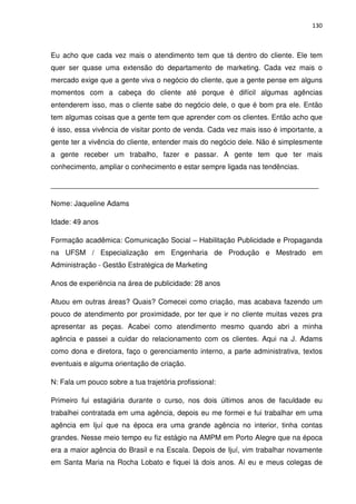 130



Eu acho que cada vez mais o atendimento tem que tá dentro do cliente. Ele tem
quer ser quase uma extensão do departamento de marketing. Cada vez mais o
mercado exige que a gente viva o negócio do cliente, que a gente pense em alguns
momentos com a cabeça do cliente até porque é difícil algumas agências
entenderem isso, mas o cliente sabe do negócio dele, o que é bom pra ele. Então
tem algumas coisas que a gente tem que aprender com os clientes. Então acho que
é isso, essa vivência de visitar ponto de venda. Cada vez mais isso é importante, a
gente ter a vivência do cliente, entender mais do negócio dele. Não é simplesmente
a gente receber um trabalho, fazer e passar. A gente tem que ter mais
conhecimento, ampliar o conhecimento e estar sempre ligada nas tendências.

___________________________________________________________________

Nome: Jaqueline Adams

Idade: 49 anos

Formação acadêmica: Comunicação Social – Habilitação Publicidade e Propaganda
na UFSM / Especialização em Engenharia de Produção e Mestrado em
Administração - Gestão Estratégica de Marketing

Anos de experiência na área de publicidade: 28 anos

Atuou em outras áreas? Quais? Comecei como criação, mas acabava fazendo um
pouco de atendimento por proximidade, por ter que ir no cliente muitas vezes pra
apresentar as peças. Acabei como atendimento mesmo quando abri a minha
agência e passei a cuidar do relacionamento com os clientes. Aqui na J. Adams
como dona e diretora, faço o gerenciamento interno, a parte administrativa, textos
eventuais e alguma orientação de criação.

N: Fala um pouco sobre a tua trajetória profissional:

Primeiro fui estagiária durante o curso, nos dois últimos anos de faculdade eu
trabalhei contratada em uma agência, depois eu me formei e fui trabalhar em uma
agência em Ijuí que na época era uma grande agência no interior, tinha contas
grandes. Nesse meio tempo eu fiz estágio na AMPM em Porto Alegre que na época
era a maior agência do Brasil e na Escala. Depois de Ijuí, vim trabalhar novamente
em Santa Maria na Rocha Lobato e fiquei lá dois anos. Aí eu e meus colegas de
 