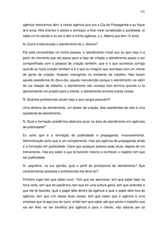 131



agência resolvemos abrir a nossa agência que era a Cia de Propaganda e eu fiquei
lá 6 anos. Nós éramos 4 sócios e começou a ficar meio complicado a sociedade, aí
cada um foi saindo e eu saí e abri a minha agência, a J. Adams que tem 14 anos.

N: Como é estruturado o atendimento da J. Adams?

Ele está concentrado na minha pessoa, o atendimento inicial sou eu que faço e a
partir do momento que ele passa para a fase de criação o atendimento passa a ser
compartilhado com o pessoal de criação também, que é o que acontecia comigo
quando eu fazia criação também e é o que eu imagino que aconteça com um monte
de gente de criação. Acabam interagindo no ambiente de trabalho. Não fazem
aquela assistência do dia-a-dia, aquela manutenção porque o atendimento vai além
da tua relação de trabalho, o atendimento não começa nem termina quando tu ta
apresentando um projeto para o cliente, o atendimento envolve outras coisas.

N: Quantos profissionais atuam aqui e que cargos possuem?

Uma diretora de atendimento, um diretor de criação, dois assistentes de arte e uma
assistente de atendimento.

N: Qual a formação acadêmica ideal pra atuar na área de atendimento em agências
de publicidade?

Eu acho que é a formação de publicidade e propaganda, invariavelmente.
Administração acho que é um complemento, mas pra agência de propaganda ainda
é a formação em publicidade. Claro que qualquer pessoa pode atuar, depois de um
treinamento, mas pra saber o que tá fazendo mesmo e conhecer o negócio tem que
ser publicidade.

N: Jaqueline, na tua opinião, qual o perfil do profissional de atendimento? Que
características pessoais e profissionais ele deve ter?

Primeiro lugar tem que saber ouvir. Tem que ser atencioso, tem que saber falar na
hora certa, tem que ter paciência, tem que ter uma cultura geral, tem que entender o
que ele tá fazendo, qual o papel dele dentro da agência e qual o papel dele fora da
agência, tem que unir essas duas coisas, tem que saber que a agência é uma
empresa que ta aqui pra ter lucro, então tem que saber até que ponto o trabalho que
vai ser feito vai ser benéfico pra agência e para o cliente, não adianta ser só
 