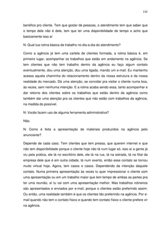 132



benéfico pro cliente. Tem que gostar de pessoas, o atendimento tem que saber que
o tempo dele não é dele, tem que ter uma disponibilidade de tempo e acho que
basicamente isso aí

N: Qual tua rotina básica de trabalho no dia-a-dia do atendimento?

Como a agência já tem uma cartela de clientes formada, a rotina básica é, em
primeiro lugar, acompanhar os trabalhos que estão em andamento na agência. Se
tem clientes que não tem trabalho dentro da agência eu faço algum contato
eventualmente, dou uma atenção, dou uma ligada, mando um e-mail. Eu mantenho
acessa aquela chaminha do relacionamento dentro da nossa estrutura e da nossa
realidade do mercado. Dá uma atenção, se convidar pra visitar o cliente numa boa,
às vezes, sem nenhuma intenção. E a rotina acaba sendo essa, tanto acompanhar e
dar retorno dos clientes sobre os trabalhos que estão dentro da agência como
também dar uma atenção pra os clientes que não estão com trabalhos da agência,
na medida do possível.

N: Vocês fazem uso de alguma ferramenta administrativa?

Não.

N: Como é feita a apresentação de materiais produzidos na agência pelo
anunciante?

Depende de cada caso. Tem clientes que tem pressa, que querem internet e que
não tem disponibilidade porque o cliente hoje não tá num lugar só, isso aí a gente já
viu pela prática, ele tá no escritório dele, ele tá na rua, tá na estrada, tá na filial da
empresa dele que é em outra cidade, tá num evento, então esse contato se tornou
muito virtual hoje. Agora, tem casos e casos. Dependendo da intenção daquele
contato. Numa primeira apresentação às vezes tu quer impressionar o cliente com
uma apresentação ou em um trabalho maior que tem tempo de ambas as partes pra
ter uma reunião, aí tu vai com uma apresentação melhor. Mas trabalhos rotineiros
são apresentados e enviados por e-mail, porque o clientes estão preferindo assim.
Ou então, uma realidade também é que os clientes tão preferindo na agência. Por e-
mail quando não tem o contato físico e quando tem contato físico o cliente prefere vir
na agência.
 