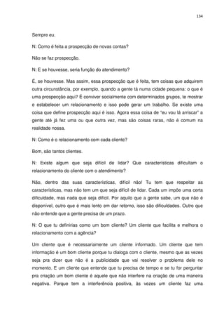134



Sempre eu.

N: Como é feita a prospecção de novas contas?

Não se faz prospecção.

N: E se houvesse, seria função do atendimento?

É, se houvesse. Mas assim, essa prospecção que é feita, tem coisas que adquirem
outra circunstância, por exemplo, quando a gente tá numa cidade pequena: o que é
uma prospecção aqui? É conviver socialmente com determinados grupos, te mostrar
e estabelecer um relacionamento e isso pode gerar um trabalho. Se existe uma
coisa que define prospecção aqui é isso. Agora essa coisa de “eu vou lá arriscar” a
gente até já fez uma ou que outra vez, mas são coisas raras, não é comum na
realidade nossa.

N: Como é o relacionamento com cada cliente?

Bom, são tantos clientes.

N: Existe algum que seja difícil de lidar? Que características dificultam o
relacionamento do cliente com o atendimento?

Não, dentro das suas características, difícil não! Tu tem que respeitar as
características, mas não tem um que seja difícil de lidar. Cada um impõe uma certa
dificuldade, mas nada que seja difícil. Por aquilo que a gente sabe, um que não é
disponível, outro que é mais lento em dar retorno, isso são dificuldades. Outro que
não entende que a gente precisa de um prazo.

N: O que tu definirias como um bom cliente? Um cliente que facilita e melhora o
relacionamento com a agência?

Um cliente que é necessariamente um cliente informado. Um cliente que tem
informação é um bom cliente porque tu dialoga com o cliente, mesmo que as vezes
seja pra dizer que não é a publicidade que vai resolver o problema dele no
momento. E um cliente que entende que tu precisa de tempo e se tu for perguntar
pra criação um bom cliente é aquele que não interfere na criação de uma maneira
negativa. Porque tem a interferência positiva, às vezes um cliente faz uma
 