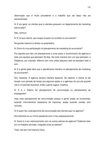 135



observação que é muito procedente e o trabalho que sai daqui não sai
sacramentado.

N: E em geral, os clientes que tu atendes possuem um departamento de marketing
estruturado?

Não, nenhum.

N: E na sua maioria, que cargos ocupam os contatos no anunciante?

Na grande maioria é o diretor ou proprietário.

N: Como é a tua participação no planejamento de marketing do anunciante?

Pra aqueles que têm um planejamento a curto prazo o envolvimento da agência é
total, pra aqueles que planejam 30 dias. De certa maneira tem uns que planejam, a
Elegância, por exemplo. Mesmo com uma verba pequena eles se planejam todo o
ano.

N: E a gente pode dizer que o atendimento interfere no planejamento de marketing
do anunciante?

Sim, bastante. A agência sempre interfere bastante. De repente, o cliente tá até
focado num período de tempo pra algumas ações e a agências diz pra ele quando
não é um período favorável, então a gente sugere, modifica.

N: E a J. Adams faz planejamento de comunicação ou planejamento de
propaganda?

Hoje mais planejamento de comunicação porque a gente acaba se envolvendo,
fazendo informalmente assessoria de imprensa, acaba fazendo contato com
veículos.

N: E quem faz o planejamento de comunicação dos clientes aqui na agência?

Normalmente eu ou minha assistente com o meu assessoramento.

N: Como é o teu relacionamento com os outros setores da agência? Podemos falar
em um trabalho alinhado, integrado entre os setores?

Total, não tem nem barreira física.
 