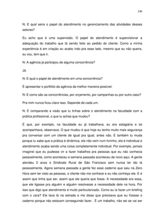 136



N: E qual seria o papel do atendimento no gerenciamento das atividades desses
setores?

Eu acho que é uma supervisão. O papel do atendimento é supervisionar a
adequação do trabalho que tá sendo feito ao pedido do cliente. Como a minha
experiência é em criação eu acabo indo pra esse lado, mesmo que eu não queira,
eu vou, tem que ir.

N: A agência já participou de alguma concorrência?

Já.

N: E qual o papel do atendimento em uma concorrência?

É apresentar o portfólio da agência da melhor maneira possível.

N: E como são as concorrências, por orçamento, por campanhas ou por outro caso?

Pra mim nunca ficou claro isso. Depende de cada um.

N: E comparando a visão que tu tinhas sobre o atendimento na faculdade com a
prática profissional, o que tu achas que mudou?

É que, por exemplo, na faculdade eu já trabalhava, eu era estagiária e só
acompanhava, observava. O que mudou é que hoje eu tenho muito mais segurança
pra conversar com um cliente de igual pra igual, antes não. E também tu muda
porque tu sabe que a prática é dinâmica, ela não vem num livrinho, ela é individual e
atendimento acaba sendo uma coisa completamente individual. Por exemplo, jamais
imaginei que eu pudesse vir a fazer trabalhos pra pessoas que eu não conhecia
pessoalmente, como aconteceu e semana passada aconteceu de novo aqui. A gente
atendeu 2 anos o Sindicato Rural de São Francisco sem nunca ter ido lá
pessoalmente. Agora semana passada a gente fez esse caderno que saiu na Zero
Hora sem ter visto as pessoas, o cliente não me conhece e eu não conheço ele. E é
assim que tinha que ser, assim que ele queria que fosse. A necessidade era essa,
que ele ligasse pra alguém e alguém resolvesse a necessidade dele na hora. Por
isso que digo que atendimento é muito particularizado. Como eu ia fazer um briefing
com o cara? Ele tava lá na estrada e me disse que precisava que eu fizesse o
caderno porque não estavam conseguindo fazer. É um trabalho, não sei se vai ser
 