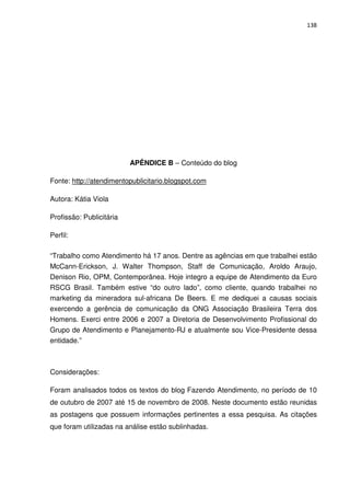 138




                          APÊNDICE B – Conteúdo do blog

Fonte: http://atendimentopublicitario.blogspot.com

Autora: Kátia Viola

Profissão: Publicitária

Perfil:

“Trabalho como Atendimento há 17 anos. Dentre as agências em que trabalhei estão
McCann-Erickson, J. Walter Thompson, Staff de Comunicação, Aroldo Araujo,
Denison Rio, OPM, Contemporânea. Hoje integro a equipe de Atendimento da Euro
RSCG Brasil. Também estive “do outro lado”, como cliente, quando trabalhei no
marketing da mineradora sul-africana De Beers. E me dediquei a causas sociais
exercendo a gerência de comunicação da ONG Associação Brasileira Terra dos
Homens. Exerci entre 2006 e 2007 a Diretoria de Desenvolvimento Profissional do
Grupo de Atendimento e Planejamento-RJ e atualmente sou Vice-Presidente dessa
entidade.”



Considerações:

Foram analisados todos os textos do blog Fazendo Atendimento, no período de 10
de outubro de 2007 até 15 de novembro de 2008. Neste documento estão reunidas
as postagens que possuem informações pertinentes a essa pesquisa. As citações
que foram utilizadas na análise estão sublinhadas.
 