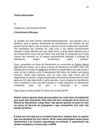 139



Textos selecionados



1)

Postado em 4 de novembro de 2007

O Atendimento 360 graus



Já ressaltei num post anterior (Atendimento/Planejamento - até quando?) que a
tendência atual é separar Atendimento de Planejamento. Ao contrário do que
possam pensar alguns, isso só reforça o quanto as duas funções são importantes.
Tão importantes que merecem ter, cada uma, o seu devido reconhecimento
enquanto funções distintas para que, desta forma, a gente possa trabalhar para o
seu fortalecimento. É por isso que resolvi criar este blog. Em pesquisas que fiz pela
internet não encontrei um só espaço exclusivamente dedicado à profissão de
Atendimento.          Espero,         sinceramente,           poder       contribuir.

Quero compartilhar as Dicas de Atendimento do concorrente ao Prêmio Caboré
2007 Marcelo Passos, que é sócio e Diretor de Atendimento da MPM. Aliás, vale
ressaltar que foi criado um hotsite para incentivar a votação dele e que vale a pena a
visita. Ali ele é definido como O Atendimento 360 Graus. No hotsite você poderá
encontrar muitas dicas bacanas, pois há nada mais nada menos que 25
depoimentos de clientes, colegas de profissão e Diretores de Atendimento de várias
agências. Em cada depoimento a gente percebe o que se espera do Atendimento,
como a profissão é hoje vista pelo mercado e o quão importante um Atendimento
competente         pode      ser     para       a      construção      de      marcas.

Segue abaixo o texto extraído do hotsite com as dicas do MP:


Resolvi colocar algumas dicas aqui que podem ser muito úteis, principalmente
para quem está começando. Esse texto não tem a pretensão de se tornar um
Manual do Atendimento. Longe disso. São apenas opiniões de quem já viveu
um pouco do dia-a-dia da propaganda e quer compartilhar com você. São
apenas conselhos.



E antes que você diga que se conselho fosse bom, ninguém dava, eu explico:
faço isso pensando em mim mesmo. Afinal, essas dicas podem ajudar jovens
atendimentos a se tornarem especialistas na profissão. E especialistas são
sempre necessários, inclusive aqui, na MPM.
 