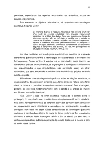 14



permitisse, dependendo das repostas encontradas nas entrevistas, mudar ou
adaptar o roteiro inicial.
       Para encontrar os objetivos determinados, foi necessária uma abordagem
qualitativa. Segundo Godoy:

                       De maneira diversa, a Pesquisa Qualitativa não procura enumerar
                       e/ou medir os eventos estudados, nem emprega instrumental
                       estatístico na análise dos dados. Parte das questões ou focos de
                       interesses amplos, vão se definindo à medida que o estudo se
                       desenvolve. Envolve a obtenção de dados descritivos sobre pessoas,
                       lugares e processos interativos pelo contato direto do pesquisador
                       com a situação estudada, procurando compreender os fenômenos
                       segundo a perspectiva dos sujeitos, ou seja, dos participantes da
                       situação em estudo. (GODOY, 1995, p. 58)

       Um olhar qualitativo sobre os lugares e os indivíduos inseridos na prática do
atendimento publicitário permite a identificação de características e de modos de
funcionamento. Nesse sentido, é preciso que o pesquisador esteja inserido no
contexto das práticas. Os movimentos, as engrenagens e as conjecturas mostram-se
nas especificidades e nas singularidades, não permitindo assim um olhar
quantitativo, que seria enformador e uniformizaria dinâmicas tão próprias de cada
sujeito envolvido.
       Além de ser uma abordagem mais profunda sobre as relações estudadas, a
visão qualitativa, de acordo com o mesmo autor, tem o ambiente natural como fonte
direta de dados e o pesquisador como instrumento fundamental. Essa abordagem,
portanto, se preocupa fundamentalmente com o estudo e a análise do mundo
empírico em seu ambiente natural.
       Para Godoy (1995), no olhar qualitativo valoriza-se o contato direto e
prolongado do pesquisador com o ambiente e a situação que está sendo estudada.
Para tanto, no trabalho intensivo de campo os dados são coletados com a utilização
de equipamentos como videotapes e gravadores ou, simplesmente, fazendo-se
anotações num bloco de papel. Essas características da abordagem qualitativa
nortearam a escolha dos métodos de coleta de dados posteriores. Em um primeiro
momento, a seleção dessa abordagem definiu o tipo de estudo que seria feito: a
verificação das práticas publicitárias através do contato direto com a mesma e com
os atores nesse cenário.
 