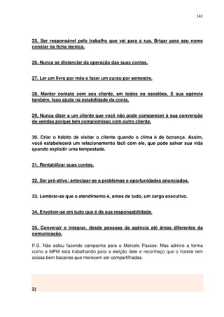 142




25. Ser responsável pelo trabalho que vai para a rua. Brigar para seu nome
constar na ficha técnica.


26. Nunca se distanciar da operação das suas contas.


27. Ler um livro por mês e fazer um curso por semestre.


28. Manter contato com seu cliente, em todos os escalões. E sua agência
também. Isso ajuda na estabilidade da conta.


29. Nunca dizer a um cliente que você não pode comparecer à sua convenção
de vendas porque tem compromisso com outro cliente.


30. Criar o hábito de visitar o cliente quando o clima é de bonança. Assim,
você estabelecerá um relacionamento fácil com ele, que pode salvar sua vida
quando explodir uma tempestade.


31. Rentabilizar suas contas.


32. Ser pró-ativo: antecipar-se a problemas e oportunidades anunciados.


33. Lembrar-se que o atendimento é, antes de tudo, um cargo executivo.


34. Envolver-se em tudo que é da sua responsabilidade.


35. Convergir e integrar, desde pessoas da agência até áreas diferentes da
comunicação.

P.S. Não estou fazendo campanha para o Marcelo Passos. Mas admiro a forma
como a MPM está trabalhando para a eleição dele e reconheço que o hotsite tem
coisas bem bacanas que merecem ser compartilhadas.




2)
 