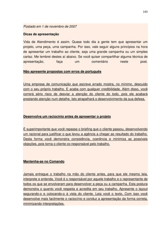 143



Postado em 1 de novembro de 2007

Dicas de apresentação

Vida de Atendimento é assim. Quase todo dia a gente tem que apresentar um
projeto, uma peça, uma campanha. Por isso, vale seguir alguns princípios na hora
de apresentar um trabalho ao cliente, seja uma grande campanha ou um simples
cartaz. Me lembrei destes aí abaixo. Se você quiser compartilhar alguma técnica de
apresentação,         faça        um         comentário          neste        post.

Não apresente propostas com erros de português


Uma empresa de comunicação que escreve errado mostra, no mínimo, descuido
com o seu próprio trabalho. E acaba com qualquer credibilidade. Além disso, você
correrá sério risco de desviar a atenção do cliente do todo, pois ele acabará
prestando atenção num detalhe. Isto atrapalhará o desenvolvimento da sua defesa.




Desenvolva um raciocínio antes de apresentar o projeto


É superimportante que você repasse o briefing que o cliente passou, desenvolvendo
um racional para justificar o que levou a agência a chegar ao resultado do trabalho.
Desta forma você demonstra consistência, coerência e minimiza as possíveis
objeções, pois torna o cliente co-responsável pelo trabalho.




Mantenha-se no Comando


Jamais entregue o trabalho na mão do cliente antes, para que ele mesmo leia,
interprete e entenda. Você é o responsável por aquele trabalho e o representante de
todos os que se envolveram para desenvolver a peça ou a campanha. Esta postura
demonstra o quanto você respeita e acredita em seu trabalho. Apresente o layout
segurando-o e colocando-o à vista do cliente. Leia você o texto. Com isso você
desenvolve mais facilmente o raciocínio e conduz a apresentação da forma correta,
minimizando interpretações.
 
