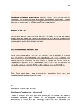 144




Demonstre entusiasmo ao apresentar, mas não “overact”, isto é, não se torne um
“intérprete”, não vá além do limite do que seja minimamente espontâneo. Cuidado
para não se parecer com os políticos brasileiros em campanha.




Atenção ao feedback


Não se deixe dominar pela vontade de aprovar a campanha a ponto de não prestar
atenção ao que o cliente tem a dizer, suas impressões, suas dúvidas, ou os motivos
pelos quais ele gostou do projeto apresentado.




Brigue somente pelo que vale a pena


Não é raro o cliente querer “contribuir”. Em bom português, quase sempre o cliente
quer colocar a mão dele no trabalho. Uma sugestão aqui, um pedido para trocar uma
palavra, aumentar a tipologia no texto, crescer o logotipo etc. Vamos combinar:
pequenas concessões que não interferem na idéia e no conceito da campanha só
vão ajudar a aprovar o projeto. Melhor perder um pouco, mas ganhar no todo.




Obs.: Estas dicas valem para apresentações presenciais. Num outro post
comentarei sobre apresentações via e-mail.




3)

Postado em 18 de outubro de 2007

Atendimento/Planejamento – até quando?

Chama a atenção este ano que duas premiações importantes do mercado
publicitário separaram, pela primeira vez, as categorias Planejamento de
Atendimento: o Prêmio APP de Contribuição Profissional 2007, oferecido pela
 