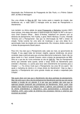 145



Associação dos Profissionais de Propaganda de São Paulo, e o Prêmio Caboré
2007, do Meio & Mensagem.


Dou uma olhada no Blog do GP. Vejo muitos posts a respeito de criação, das
tendências etc. e nada sobre a interação entre as áreas de Planejamento e
Atendimento.


Leio também na última edição do jornal Propaganda e Marketing (outubro 2007)
duas notícias. Uma delas fala sobre a reestruturação da criação na JWT e diz que o
novo Chief Creative Officer , Mario D´Andrea, trabalhará em parceria com os
diretores de planejamento, Ken Fujioka, e geral, Martin Montoya. A outra, intitulada
“Sintonia com o Planejamento”, fala que na reformulação da Y&R o diretor de
criação Tomás Lorente fez uma série de mudanças e que uma delas foi a
aproximação maior da criação com o planejamento. Ele, inclusive, divide a sala com
o diretor de planejamento David Laloum.


Para mim, fica claro que o Planejamento está, cada vez mais, se aproximando da
Criação. É seu papel tratar de fornecer insights, capturar tendências, de prover
conteúdo, base e estímulo para que uma boa idéia tenha fundamento. Quem não me
deixa mentir é o “fera” Jurandir Craveiro, sócio e diretor de planejamento da NBS.
Olha só o que ele diz numa entrevista ao site do GAP-RJ: “Nós do Planejamento
temos que entender tanto quanto, sendo o braço direito do Atendimento para
entender o Business, e a ponte para levar este entendimento de business para a
Criação.” (...) “Eu brinco muito que o Planejamento nos anos 90 era assim: “ele
ajuda o marketing do cliente e é o braço direito do Atendimento”. Hoje eu digo o
seguinte: o Planejamento tem como grande missão ser amado e respeitado pela
Criação”.


Não quero dizer com isso que o Atendimento não deva participar do planejamento.
Mas não acho que o dia a dia do profissional de Atendimento permita que ele exerça
também a função de um planner. E é por isso que também não creio que as
agências possam prescindir dos profissionais de Atendimento. Afinal, quem mais
poderia estar disponível para integrar cliente e agência, para participar do negócio
do cliente entendendo-o e traduzindo-o, para operacionalizar a execução dos
trabalhos, enfim, para cuidar da dinâmica dos processos internos e externos que
envolvem as contas?




4)
 