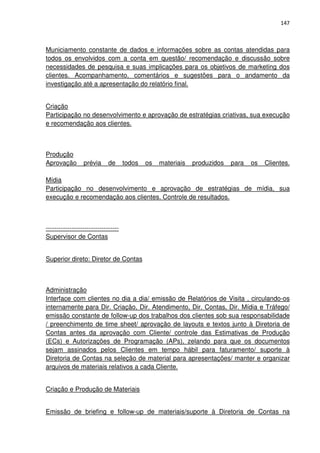 147



Municiamento constante de dados e informações sobre as contas atendidas para
todos os envolvidos com a conta em questão/ recomendação e discussão sobre
necessidades de pesquisa e suas implicações para os objetivos de marketing dos
clientes. Acompanhamento, comentários e sugestões para o andamento da
investigação até a apresentação do relatório final.


Criação
Participação no desenvolvimento e aprovação de estratégias criativas, sua execução
e recomendação aos clientes.



Produção
Aprovação        prévia      de      todos   os   materiais   produzidos   para   os   Clientes.

Mídia
Participação no desenvolvimento e aprovação de estratégias de mídia, sua
execução e recomendação aos clientes. Controle de resultados.



----------------------------------
Supervisor de Contas


Superior direto: Diretor de Contas



Administração
Interface com clientes no dia a dia/ emissão de Relatórios de Visita , circulando-os
internamente para Dir. Criação, Dir. Atendimento, Dir. Contas, Dir. Mídia e Tráfego/
emissão constante de follow-up dos trabalhos dos clientes sob sua responsabilidade
/ preenchimento de time sheet/ aprovação de layouts e textos junto à Diretoria de
Contas antes da aprovação com Cliente/ controle das Estimativas de Produção
(ECs) e Autorizações de Programação (APs), zelando para que os documentos
sejam assinados pelos Clientes em tempo hábil para faturamento/ suporte à
Diretoria de Contas na seleção de material para apresentações/ manter e organizar
arquivos de materiais relativos a cada Cliente.


Criação e Produção de Materiais


Emissão de briefing e follow-up de materiais/suporte à Diretoria de Contas na
 