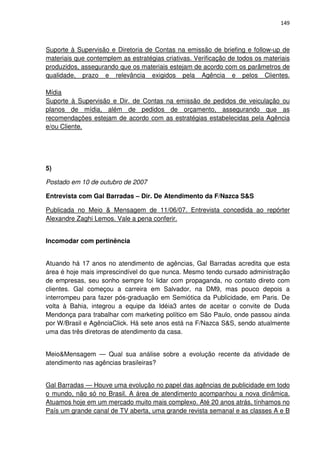 149



Suporte à Supervisão e Diretoria de Contas na emissão de briefing e follow-up de
materiais que contemplem as estratégias criativas. Verificação de todos os materiais
produzidos, assegurando que os materiais estejam de acordo com os parâmetros de
qualidade, prazo e relevância exigidos pela Agência e pelos Clientes.

Mídia
Suporte à Supervisão e Dir. de Contas na emissão de pedidos de veiculação ou
planos de mídia, além de pedidos de orçamento, assegurando que as
recomendações estejam de acordo com as estratégias estabelecidas pela Agência
e/ou Cliente.




5)

Postado em 10 de outubro de 2007

Entrevista com Gal Barradas – Dir. De Atendimento da F/Nazca S&S

Publicada no Meio & Mensagem de 11/06/07. Entrevista concedida ao repórter
Alexandre Zaghi Lemos. Vale a pena conferir.


Incomodar com pertinência


Atuando há 17 anos no atendimento de agências, Gal Barradas acredita que esta
área é hoje mais imprescindível do que nunca. Mesmo tendo cursado administração
de empresas, seu sonho sempre foi lidar com propaganda, no contato direto com
clientes. Gal começou a carreira em Salvador, na DM9, mas pouco depois a
interrompeu para fazer pós-graduação em Semiótica da Publicidade, em Paris. De
volta à Bahia, integrou a equipe da Idéia3 antes de aceitar o convite de Duda
Mendonça para trabalhar com marketing político em São Paulo, onde passou ainda
por W/Brasil e AgênciaClick. Há sete anos está na F/Nazca S&S, sendo atualmente
uma das três diretoras de atendimento da casa.


Meio&Mensagem — Qual sua análise sobre a evolução recente da atividade de
atendimento nas agências brasileiras?


Gal Barradas — Houve uma evolução no papel das agências de publicidade em todo
o mundo, não só no Brasil. A área de atendimento acompanhou a nova dinâmica.
Atuamos hoje em um mercado muito mais complexo. Até 20 anos atrás, tínhamos no
País um grande canal de TV aberta, uma grande revista semanal e as classes A e B
 