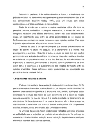 15



      Este estudo, portanto, é de análise descritiva e busca o entendimento das
práticas utilizadas no atendimento das agências de publicidade como um todo e em
sua complexidade. Segundo Godoy (1995), para um estudo com essas
características, a análise qualitativa é a mais indicada.
      Ainda de acordo com a autora, a análise qualitativa utiliza três tipos de
pesquisa bastante conhecidos: a pesquisa documental, o estudo de caso e a
etnografia. Qualquer uma dessas alternativas, dentro das suas especificidades,
ocupa um reconhecido lugar entre as várias possibilidades de se estudar os
fenômenos que envolvem os seres humanos e suas relações sociais. Para essa
trajetória, a pesquisa mais adequada é o estudo de caso.
      O estudo de caso é um tipo de pesquisa que analisa profundamente um
objeto de estudo. O objeto de pesquisa foi o atendimento e o cliente, mas
principalmente o primeiro. Segundo o autor, o estudo de caso tem por objetivo
proporcionar uma vivência da realidade por meio da discussão, análise e tentativa
de solução de um problema extraído da vida real. Por isso, foi adotado um enfoque
exploratório e descritivo, possibilitando o encontro com os profissionais da área,
assim como, a observação e o questionamento das relações de trabalho entre os
sujeitos envolvidos. Essas definições foram fundamentais na organização dos
procedimentos de coleta de dados.


1.4 Os destinos visitados: a amostra


       Partindo dos objetivos da pesquisa já citados anteriormente (ver itens 2.2.3),
percebemos que existem dois objetos de estudo na pesquisa: o atendimento (que
também chamaremos de agência) e o anunciante. Isto, porque, a pesquisa possui
dois focos: 1) o estudo dos modos de fazer atendimento e 2) o estudo da relação
agência-anunciante. No foco de número 1, o objeto de estudo é o departamento de
atendimento. No foco de número 2, os objetos de estudo são o departamento de
atendimento e o anunciante, pois o estudo envolve a relação dos dois componentes
distintos. Portanto, nossa amostra terá dois universos diferentes.
      No universo da agência, foram estabelecidas visitações a diversas empresas
de publicidade para a entrevista de profissionais do atendimento. No universo do
anunciante, foi determinada a visitação a uma instituição de porte internacional para
entrevistar o contato desta com as agências.
 
