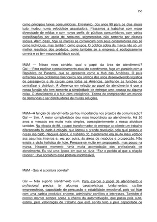 150



como principais faixas consumidoras. Entretanto, dos anos 90 para os dias atuais
tudo mudou numa velocidade assustadora. Passamos a trabalhar com maior
diversidade de mídias e com novos perfis de públicos consumidores, com várias
estratificações por apelo de consumo, segmentados não somente por classes
sociais. Além disso, hoje as marcas se comunicam com seus consumidores não só
como indivíduos, mas também como grupos. O público cobra da marca não só um
melhor resultado dos produtos, como também se a empresa é ecologicamente
correta e se tem responsabilidade social.


M&M — Nesse novo cenário, qual o papel da área de atendimento?
Gal — Para explicar o posicionamento atual do atendimento, faço um paralelo com a
República do Panamá, que se apresenta como o Hub das Américas. O país
enfrentou seus problemas financeiros nos últimos dez anos desenvolvendo logística
de passageiros e de cargas para todas as Américas, ganhando as funções de
centralizar e distribuir. A diferença em relação ao papel do atendimento é que a
nossa função não tem somente a simplicidade de entregar uma pessoa ou alguma
coisa. O atendimento é o hub com inteligência. Temos de compreender um mundo
de demandas e ser distribuidores de muitas soluções.



M&M—A função de atendimento ganhou importância nos projetos de comunicação?
Gal — Sim. A maior complexidade deu mais importância ao atendimento. Há 20
anos o mercado era muito mais simples, conseqüentemente a nossa atividade
também. Na década de 80, o papel transformador de entregar ao cliente um trabalho
diferenciado foi dado à criação, que liderou a grande revolução pela qual passou o
nosso mercado. Naquela época, o trabalho do atendimento era muito mais voltado
aos assuntos internos e, vez por outra, às áreas de negócios e prospecção. Não
existia a visão holística de hoje. Pensava-se muito em propaganda, mas pouco na
marca. Naquele momento havia muita acomodação dos profissionais de
atendimento. Eu vivi uma época em que se dizia: "Faz o pedido aí que a criação
resolve". Hoje considero essa postura inadmissível.



M&M - Qual é a postura correta?


Gal — Não suporto atendimento ruim. Para exercer o papel de atendimento o
profissional precisa ter algumas características fundamentais: caráter
empreendedor, capacidade de persuasão e estabilidade emocional, pois vai lidar
com uma cadeia produtiva enorme, administrar conflitos e interesses. Também é
preciso manter sempre acesa a chama da automotivação, que passa pela auto-
estima, pela valorização do trabalho que está sendo feito e pela capacidade de
 