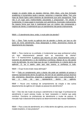 151



engajar no projeto todas as equipes internas. Além disso, uma boa formação
acadêmica e humanística ajuda a pensar, raciocinar e organizar idéias. Tem uma
frase do David Ogilvy sobre diretores de atendimento que acho sensacional: "Este
não é um lugar para mediocridades assustadas e preguiçosas". Ter atitude é
fundamental. O nosso papel é incomodar com pertinência. Incomodar criativamente.
Da mesma forma que hoje é inadmissível que um criativo não compreenda o
negócio do cliente, é inadmissível que um atendimento não pense criativamente.



M&M — O atendimento deve, então, ir muito além de atender?


Gal — Claro. Todo mundo na agência tem de atender o cliente, por isso eu não
gosto do nome atendimento. Essa designação é infeliz, deveríamos chamar de
departamento de integração.



M&M — Para manter-se na profissão, é fundamental que esse profissional cultive
um bom relacionamento pessoal com os executivos do cliente?
Gal — É imprescindível. A palavra que resume um bom relacionamento entre o
executivo de atendimento e o de marketing é confiança. Apesar de eu não gostar
muito da definição, há uma frase que diz que "o atendimento é o cliente dentro da
agência". E, se é assim, para que isso ocorra, a confiança é tudo.

M&M — O que há de errado nessa definição?

Gal — Falta um complemento, pois o cliente não pode ser satisfeito só porque o
estamos representando dentro da agência. Ele tem de ser satisfeito porque dizemos
não, orientamos, discutimos, propomos e agregamos valor à sua comunicação. E
isso     é    mais      do    que    representá-lo    dentro       da     agência.

M&M — Houve uma mudança de comportamento da criação e dos outros
departamentos da agência em relação ao pessoal do atendimento?


Gal — Eles não vão mudar só porque o atendimento é mais legal. O profissional de
atendimento é quem precisa mudar, se fazer necessário e mostrar que pode
contribuir. Conclamo os profissionais de atendimento a mudar de postura. O
mercado hoje é absolutamente propício ao desenvolvimento das nossas habilidades.



M&M — Para a área de atendimento, ter a mídia dentro da agência, como ocorre no
modelo brasileiro, é mais produtivo?
 