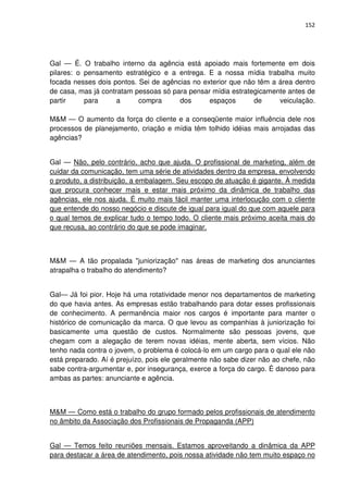 152




Gal — É. O trabalho interno da agência está apoiado mais fortemente em dois
pilares: o pensamento estratégico e a entrega. E a nossa mídia trabalha muito
focada nesses dois pontos. Sei de agências no exterior que não têm a área dentro
de casa, mas já contratam pessoas só para pensar mídia estrategicamente antes de
partir     para      a     compra      dos      espaços       de     veiculação.

M&M — O aumento da força do cliente e a conseqüente maior influência dele nos
processos de planejamento, criação e mídia têm tolhido idéias mais arrojadas das
agências?


Gal — Não, pelo contrário, acho que ajuda. O profissional de marketing, além de
cuidar da comunicação, tem uma série de atividades dentro da empresa, envolvendo
o produto, a distribuição, a embalagem. Seu escopo de atuação é gigante. À medida
que procura conhecer mais e estar mais próximo da dinâmica de trabalho das
agências, ele nos ajuda. É muito mais fácil manter uma interlocução com o cliente
que entende do nosso negócio e discute de igual para igual do que com aquele para
o qual temos de explicar tudo o tempo todo. O cliente mais próximo aceita mais do
que recusa, ao contrário do que se pode imaginar.



M&M — A tão propalada "juniorização" nas áreas de marketing dos anunciantes
atrapalha o trabalho do atendimento?


Gal— Já foi pior. Hoje há uma rotatividade menor nos departamentos de marketing
do que havia antes. As empresas estão trabalhando para dotar esses profissionais
de conhecimento. A permanência maior nos cargos é importante para manter o
histórico de comunicação da marca. O que levou as companhias à juniorização foi
basicamente uma questão de custos. Normalmente são pessoas jovens, que
chegam com a alegação de terem novas idéias, mente aberta, sem vícios. Não
tenho nada contra o jovem, o problema é colocá-lo em um cargo para o qual ele não
está preparado. Aí é prejuízo, pois ele geralmente não sabe dizer não ao chefe, não
sabe contra-argumentar e, por insegurança, exerce a força do cargo. É danoso para
ambas as partes: anunciante e agência.



M&M — Como está o trabalho do grupo formado pelos profissionais de atendimento
no âmbito da Associação dos Profissionais de Propaganda (APP)


Gal — Temos feito reuniões mensais. Estamos aproveitando a dinâmica da APP
para destacar a área de atendimento, pois nossa atividade não tem muito espaço no
 