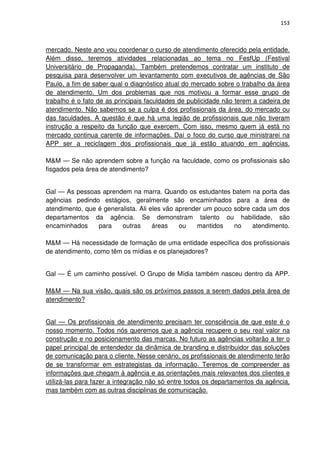 153



mercado. Neste ano vou coordenar o curso de atendimento oferecido pela entidade.
Além disso, teremos atividades relacionadas ao tema no FesfUp (Festival
Universitário de Propaganda). Também pretendemos contratar um instituto de
pesquisa para desenvolver um levantamento com executivos de agências de São
Paulo, a fim de saber qual o diagnóstico atual do mercado sobre o trabalho da área
de atendimento. Um dos problemas que nos motivou a formar esse grupo de
trabalho é o fato de as principais faculdades de publicidade não terem a cadeira de
atendimento. Não sabemos se a culpa é dos profissionais da área, do mercado ou
das faculdades. A questão é que há uma legião de profissionais que não tiveram
instrução a respeito da função que exercem. Com isso, mesmo quem já está no
mercado continua carente de informações. Daí o foco do curso que ministrarei na
APP ser a reciclagem dos profissionais que já estão atuando em agências.

M&M — Se não aprendem sobre a função na faculdade, como os profissionais são
fisgados pela área de atendimento?


Gal — As pessoas aprendem na marra. Quando os estudantes batem na porta das
agências pedindo estágios, geralmente são encaminhados para a área de
atendimento, que é generalista. Ali eles vão aprender um pouco sobre cada um dos
departamentos da agência. Se demonstram talento ou habilidade, são
encaminhados     para    outras      áreas    ou   mantidos    no    atendimento.

M&M — Há necessidade de formação de uma entidade específica dos profissionais
de atendimento, como têm os mídias e os planejadores?


Gal — É um caminho possível. O Grupo de Mídia também nasceu dentro da APP.

M&M — Na sua visão, quais são os próximos passos a serem dados pela área de
atendimento?


Gal — Os profissionais de atendimento precisam ter consciência de que este é o
nosso momento. Todos nós queremos que a agência recupere o seu real valor na
construção e no posicionamento das marcas. No futuro as agências voltarão a ter o
papel principal de entendedor da dinâmica de branding e distribuidor das soluções
de comunicação para o cliente. Nesse cenário, os profissionais de atendimento terão
de se transformar em estrategistas da informação. Teremos de compreender as
informações que chegam à agência e as orientações mais relevantes dos clientes e
utilizá-las para fazer a integração não só entre todos os departamentos da agência,
mas também com as outras disciplinas de comunicação.
 