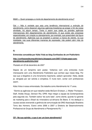 154




M&M — Quem propagou a morte do departamento de atendimento errou?


Gal — Não é verdade que seja uma tendência internacional a extinção do
atendimento, como disseram algumas agências brasileiras ao pregar o fim da nossa
atividade, há algum tempo. Tanto é assim que todas as grandes agências
internacionais têm departamentos de atendimento. O que existe são empresas
especializadas, em criação ou planejamento, por exemplo, que prescindem da figura
do atendimento. Agências que se propõem a pensar a marca do cliente, na sua
totalidade, nas suas diferentes maneiras de expressão, não podem abrir mão do
atendimento.



6)

Entrevista concedida por Kátia Viola ao blog Confissões de um Publicitário

http://confissoesdeumpublicitario.blogspot.com/2007/12/bate-papo-com-
atendimento-publicitrio.html

Postado em 22 de dezembro de 2007

Depois de um tempinho sem postar. Voltamos com uma entrevista muito
interessante com uma Atendimento Publicitário que conheci aqui nesse blog. Por
isso que a blogsfera é uma ferramenta importante, saibam aproveitar. Kátia, desde
já, obrigada por ser solícita e simpática. É muito bom, contar com profissionais
assim.

Kátia Viola é nossa entrevistada. Ela trabalha como Atendimento há 17 anos.

"Dentre as agências em que trabalhei estão McCann-Erickson, J. Walter Thompson,
Staff, Aroldo Araujo, Denison Rio, OPM. Hoje integro a equipe da Contemporânea
pela segunda vez. Também estive “do outro lado”, como cliente, quando fui gerente
de marketing para o Brasil da mineradora sul-africana De Beers. E me dediquei a
causas sociais exercendo a gerência de comunicação da ONG Associação Brasileira
Terra dos Homens. Exerci entre 2006 e 2007 a Diretoria de Desenvolvimento
Profissional do Grupo de Atendimento e Planejamento-RJ. "



CP - Na sua opinião, o que é ser um bom atendimento?
 
