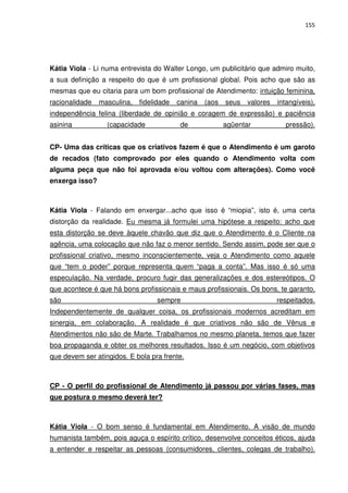 155




Kátia Viola - Li numa entrevista do Walter Longo, um publicitário que admiro muito,
a sua definição a respeito do que é um profissional global. Pois acho que são as
mesmas que eu citaria para um bom profissional de Atendimento: intuição feminina,
racionalidade   masculina,   fidelidade   canina   (aos   seus   valores   intangíveis),
independência felina (liberdade de opinião e coragem de expressão) e paciência
asinina           (capacidade              de             agüentar           pressão).


CP- Uma das críticas que os criativos fazem é que o Atendimento é um garoto
de recados (fato comprovado por eles quando o Atendimento volta com
alguma peça que não foi aprovada e/ou voltou com alterações). Como você
enxerga isso?



Kátia Viola - Falando em enxergar...acho que isso é “miopia”, isto é, uma certa
distorção da realidade. Eu mesma já formulei uma hipótese a respeito: acho que
esta distorção se deve àquele chavão que diz que o Atendimento é o Cliente na
agência, uma colocação que não faz o menor sentido. Sendo assim, pode ser que o
profissional criativo, mesmo inconscientemente, veja o Atendimento como aquele
que “tem o poder” porque representa quem “paga a conta”. Mas isso é só uma
especulação. Na verdade, procuro fugir das generalizações e dos estereótipos. O
que acontece é que há bons profissionais e maus profissionais. Os bons, te garanto,
são                               sempre                                   respeitados.
Independentemente de qualquer coisa, os profissionais modernos acreditam em
sinergia, em colaboração. A realidade é que criativos não são de Vênus e
Atendimentos não são de Marte. Trabalhamos no mesmo planeta, temos que fazer
boa propaganda e obter os melhores resultados. Isso é um negócio, com objetivos
que devem ser atingidos. E bola pra frente.



CP - O perfil do profissional de Atendimento já passou por várias fases, mas
que postura o mesmo deverá ter?



Kátia Viola - O bom senso é fundamental em Atendimento. A visão de mundo
humanista também, pois aguça o espírito crítico, desenvolve conceitos éticos, ajuda
a entender e respeitar as pessoas (consumidores, clientes, colegas de trabalho).
 