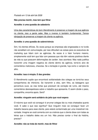 157



Postado em 13 de abril de 2008

Não precisa mentir, mas tem que filtrar

Acredite: é uma questão de sabedoria

Uma das características do bom Atendimento é preservar a imagem da sua agência
no cliente, isso a gente sabe. Mas o inverso é também fundamental. Temos
obrigação de preservar a imagem do cliente na agência.

Acredite: é uma questão de sobrevivência

Sim, há clientes difícies. Às vezes porque as empresas são engessadas e no fundo
não acreditam em comunicação, por isso dificultam as coisas para os executivos de
marketing que lidam com as agências. Às vezes é o fator humano mesmo,
simplesmente você tem que lidar com pessoas que não têm valores positivos diante
da vida ou que possuem deformações de caráter. Isso acontece. Mas nada justifica
transmitir uma imagem negativa do cliente dentro da agência, torná-lo alvo de
comentários maliciosos, chacotas. Se a tentação é grande, fuja como o vampiro do
alho.

Acredite: isso é miopia. E das grandes

O Atendimento supõe que encontrará solidariedade dos colegas se torná-los seus
companheiros de infortúnio. Se transmitir a eles, sem filtro, as bobagens que
porventura ouve, as vias tortas que precisam de correção de rumo, até mesmo
comentários desrespeitosos sobre o trabalho que apresenta. E assim divide o peso,
compartilha, encontra apoio. Será?

Acredite: ninguém será solidário do jeito que você espera

O máximo que você vai conseguir é arrumar colegas tão ou mais chateados quanto
você. E sabe o que isso significa? Que ninguém mais vai conseguir fazer um
trabalho bacana para esse cliente, pois estará contaminado por uma irresistível má-
vontade. Imagine se você comenta com os criativos que o cliente disse com todas as
letras que o trabalho deles era um lixo. Não preciso contar o final da história,
preciso?

Acredite: não se trata de mentir, mas de filtrar
 