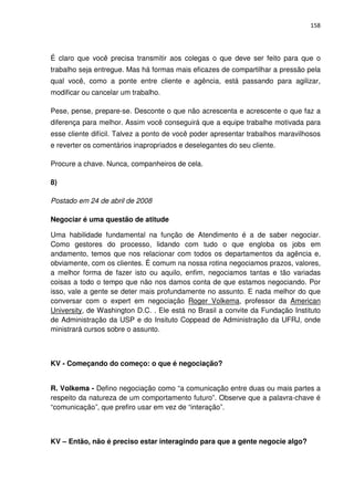 158




É claro que você precisa transmitir aos colegas o que deve ser feito para que o
trabalho seja entregue. Mas há formas mais eficazes de compartilhar a pressão pela
qual você, como a ponte entre cliente e agência, está passando para agilizar,
modificar ou cancelar um trabalho.

Pese, pense, prepare-se. Desconte o que não acrescenta e acrescente o que faz a
diferença para melhor. Assim você conseguirá que a equipe trabalhe motivada para
esse cliente difícil. Talvez a ponto de você poder apresentar trabalhos maravilhosos
e reverter os comentários inapropriados e deselegantes do seu cliente.

Procure a chave. Nunca, companheiros de cela.

8)

Postado em 24 de abril de 2008

Negociar é uma questão de atitude

Uma habilidade fundamental na função de Atendimento é a de saber negociar.
Como gestores do processo, lidando com tudo o que engloba os jobs em
andamento, temos que nos relacionar com todos os departamentos da agência e,
obviamente, com os clientes. É comum na nossa rotina negociamos prazos, valores,
a melhor forma de fazer isto ou aquilo, enfim, negociamos tantas e tão variadas
coisas a todo o tempo que não nos damos conta de que estamos negociando. Por
isso, vale a gente se deter mais profundamente no assunto. E nada melhor do que
conversar com o expert em negociação Roger Volkema, professor da American
University, de Washington D.C. . Ele está no Brasil a convite da Fundação Instituto
de Administração da USP e do Insituto Coppead de Administração da UFRJ, onde
ministrará cursos sobre o assunto.



KV - Começando do começo: o que é negociação?


R. Volkema - Defino negociação como “a comunicação entre duas ou mais partes a
respeito da natureza de um comportamento futuro”. Observe que a palavra-chave é
“comunicação”, que prefiro usar em vez de “interação”.



KV – Então, não é preciso estar interagindo para que a gente negocie algo?
 