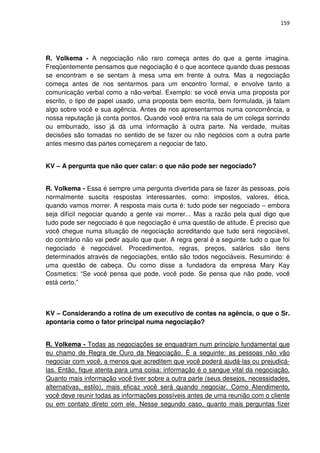 159




R. Volkema - A negociação não raro começa antes do que a gente imagina.
Freqüentemente pensamos que negociação é o que acontece quando duas pessoas
se encontram e se sentam à mesa uma em frente à outra. Mas a negociação
começa antes de nos sentarmos para um encontro formal, e envolve tanto a
comunicação verbal como a não-verbal. Exemplo: se você envia uma proposta por
escrito, o tipo de papel usado, uma proposta bem escrita, bem formulada, já falam
algo sobre você e sua agência. Antes de nos apresentarmos numa concorrência, a
nossa reputação já conta pontos. Quando você entra na sala de um colega sorrindo
ou emburrado, isso já dá uma informação à outra parte. Na verdade, muitas
decisões são tomadas no sentido de se fazer ou não negócios com a outra parte
antes mesmo das partes começarem a negociar de fato.


KV – A pergunta que não quer calar: o que não pode ser negociado?


R. Volkema - Essa é sempre uma pergunta divertida para se fazer às pessoas, pois
normalmente suscita respostas interessantes, como: impostos, valores, ética,
quando vamos morrer. A resposta mais curta é: tudo pode ser negociado – embora
seja difícil negociar quando a gente vai morrer... Mas a razão pela qual digo que
tudo pode ser negociado é que negociação é uma questão de atitude. É preciso que
você chegue numa situação de negociação acreditando que tudo será negociável,
do contrário não vai pedir aquilo que quer. A regra geral é a seguinte: tudo o que foi
negociado é negociável. Procedimentos, regras, preços, salários são itens
determinados através de negociações, então são todos negociáveis. Resumindo: é
uma questão de cabeça. Ou como disse a fundadora da empresa Mary Kay
Cosmetics: “Se você pensa que pode, você pode. Se pensa que não pode, você
está certo.”



KV – Considerando a rotina de um executivo de contas na agência, o que o Sr.
apontaria como o fator principal numa negociação?


R. Volkema - Todas as negociações se enquadram num princípio fundamental que
eu chamo de Regra de Ouro da Negociação. É a seguinte: as pessoas não vão
negociar com você, a menos que acreditem que você poderá ajudá-las ou prejudicá-
las. Então, fique atenta para uma coisa: informação é o sangue vital da negociação.
Quanto mais informação você tiver sobre a outra parte (seus desejos, necessidades,
alternativas, estilo), mais eficaz você será quando negociar. Como Atendimento,
você deve reunir todas as informações possíveis antes de uma reunião com o cliente
ou em contato direto com ele. Nesse segundo caso, quanto mais perguntas fizer
 